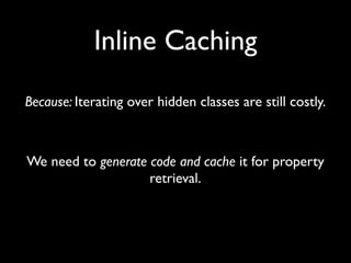 Inline Caching
Because: Iterating over hidden classes are still costly.



We need to generate code and cache it for property
                    retrieval.
 