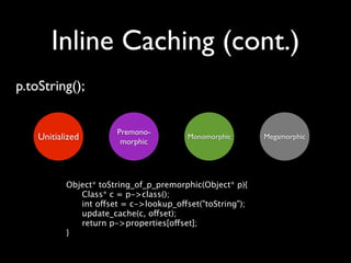 Inline Caching (cont.)
p.toString();


                       Premono-
    Unitialized         morphic
                                         Monomorphic       Megamorphic




           Object* toString_of_p_premorphic(Object* p){
           
  Class* c = p->class();
           
  int offset = c->lookup_offset("toString");
           
  update_cache(c, offset);
           
  return p->properties[offset];
           }
 