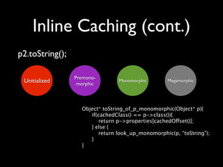 Inline Caching (cont.)
p2.toString();

                 Premono-
 Unitialized      morphic
                                 Monomorphic       Megamorphic




                   Object* toString_of_p_monomorphic(Object* p){
                   
  if(cachedClass() == p->class()){
                          return p->properties[cachedOffset()];
                      } else {
                          return look_up_monomorphic(p, “toString”);
                      }
                   }
 