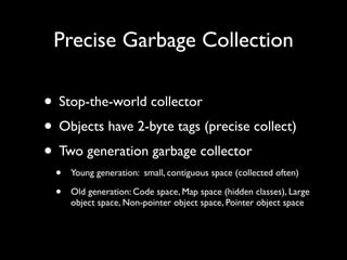 Precise Garbage Collection

• Stop-the-world collector
• Objects have 2-byte tags (precise collect)
• Two generation garbage collector
  •   Young generation: small, contiguous space (collected often)

  •   Old generation: Code space, Map space (hidden classes), Large
      object space, Non-pointer object space, Pointer object space
 
