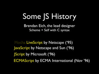 Some JS History
      Brendan Eich, the lead designer
         Scheme + Self with C syntax


Mocha LiveScript by Netscape (‘95)
JavaScript by Netscape and Sun (’96)
JScript by Microsoft (‘96)
ECMAScript by ECMA International (Nov ’96)
 