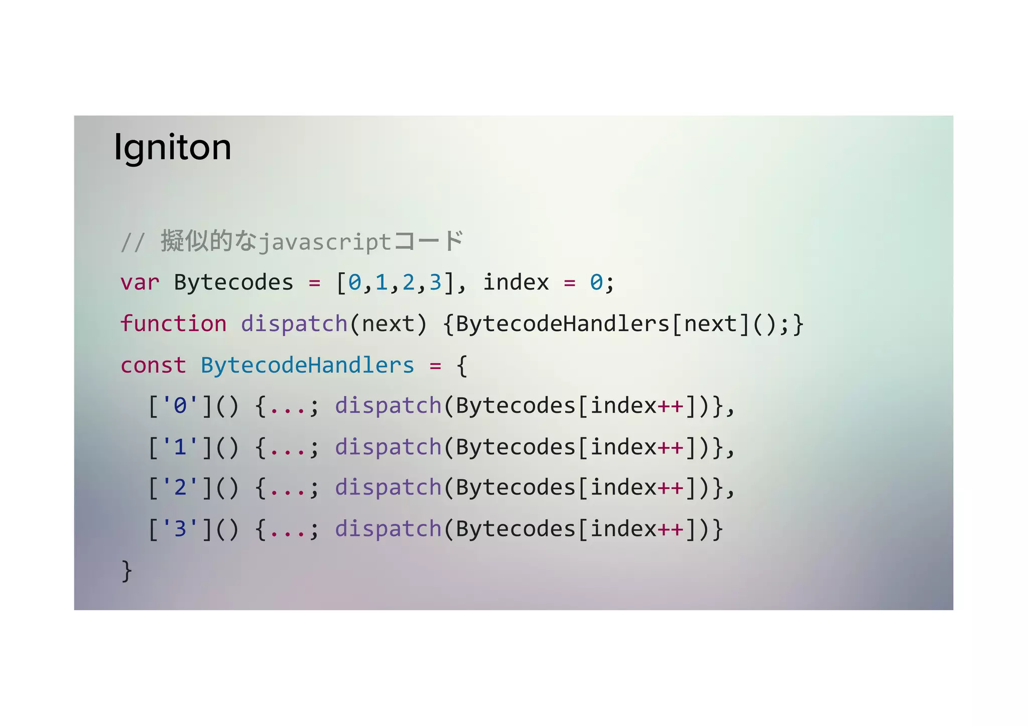 // 擬似的なjavascriptコード        ! var	Bytecodes	=	[0,1,2,3] var	index	=	0; function	dispatch(next)	{	BytecodeHandlers[next](); } const	BytecodeHandlers	=	{	['0']()	{...;	dispatch(Bytecodes[index++])},	['1']()	{...;	dispatch(Bytecodes[index++])},	['2']()	{...;	dispatch(Bytecodes[index++])},	['3']()	{...;	dispatch(Bytecodes[index++])} } const	firstBytecode	=	Bytecodes[index++]; BytecodeHandlers[firstBytecode](firstBytecode); 