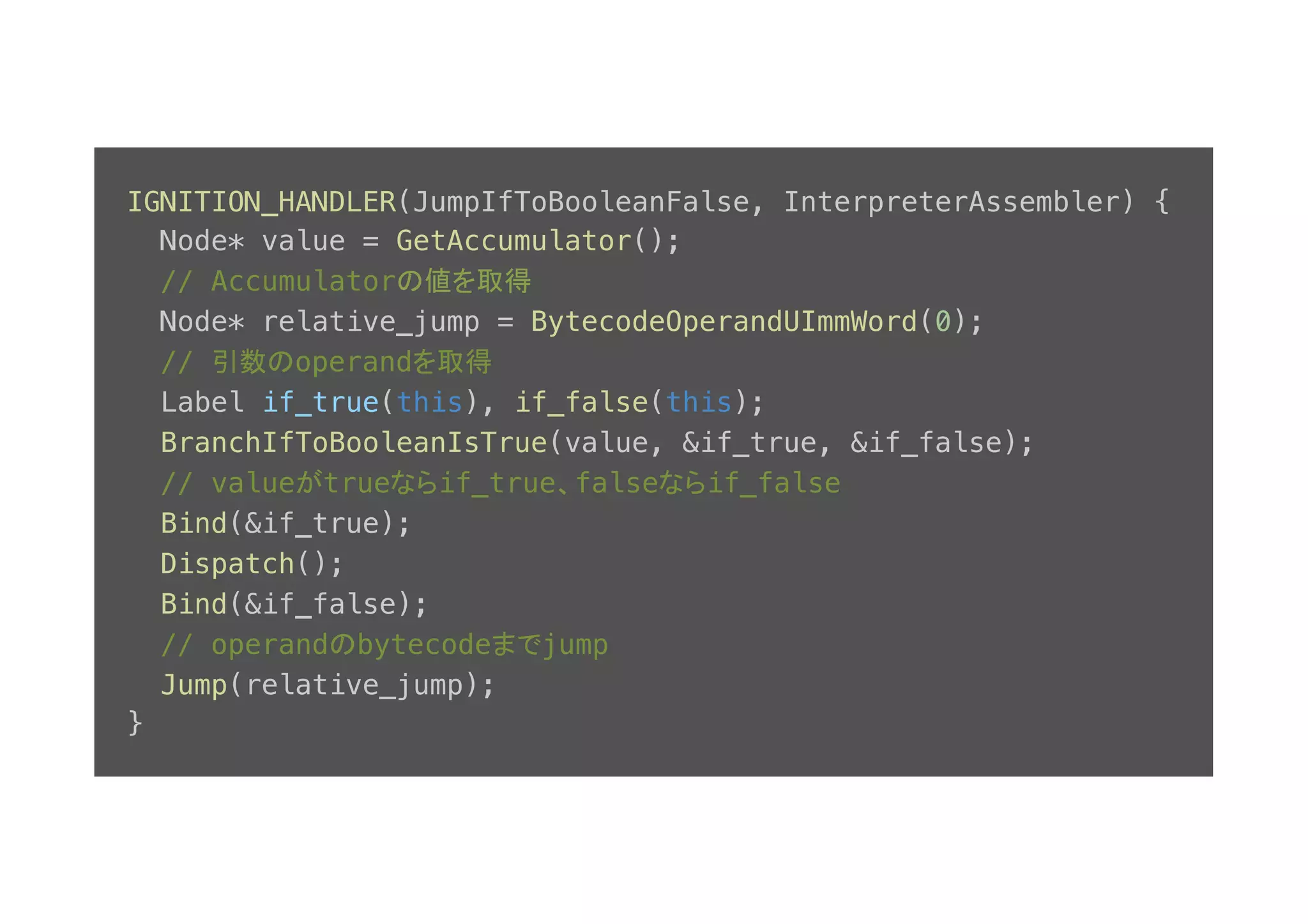 IGNITION_HANDLER(JumpIfToBooleanFalse, InterpreterAssembler) {! Node* value = GetAccumulator();! // Accumulatorの値を取得! Node* relative_jump = BytecodeOperandUImmWord(0);! // 引数のoperandを取得! Label if_true(this), if_false(this);! BranchIfToBooleanIsTrue(value, &if_true, &if_false);! // valueがtrueならif_true、falseならif_false! Bind(&if_true);! Dispatch();! Bind(&if_false);! // operandのbytecodeまでjump! Jump(relative_jump);! }! 