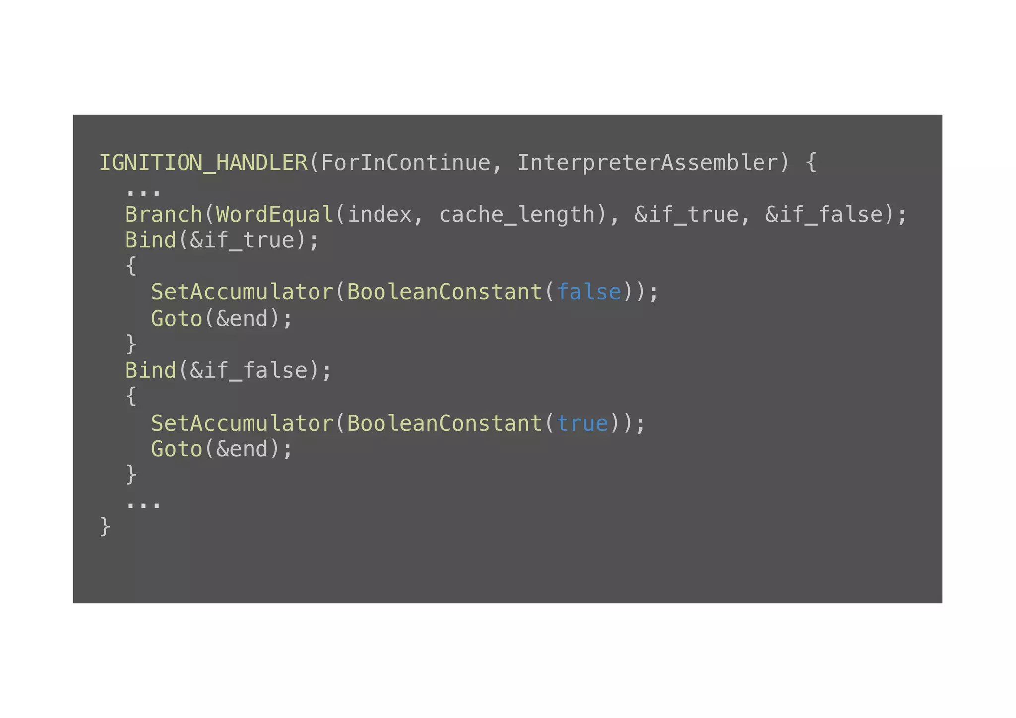 IGNITION_HANDLER(ForInContinue, InterpreterAssembler) {! ...! Branch(WordEqual(index, cache_length), &if_true, &if_false);! Bind(&if_true);! {! SetAccumulator(BooleanConstant(false));! Goto(&end);! }! Bind(&if_false);! {! SetAccumulator(BooleanConstant(true));! Goto(&end);! }! ...! }! 