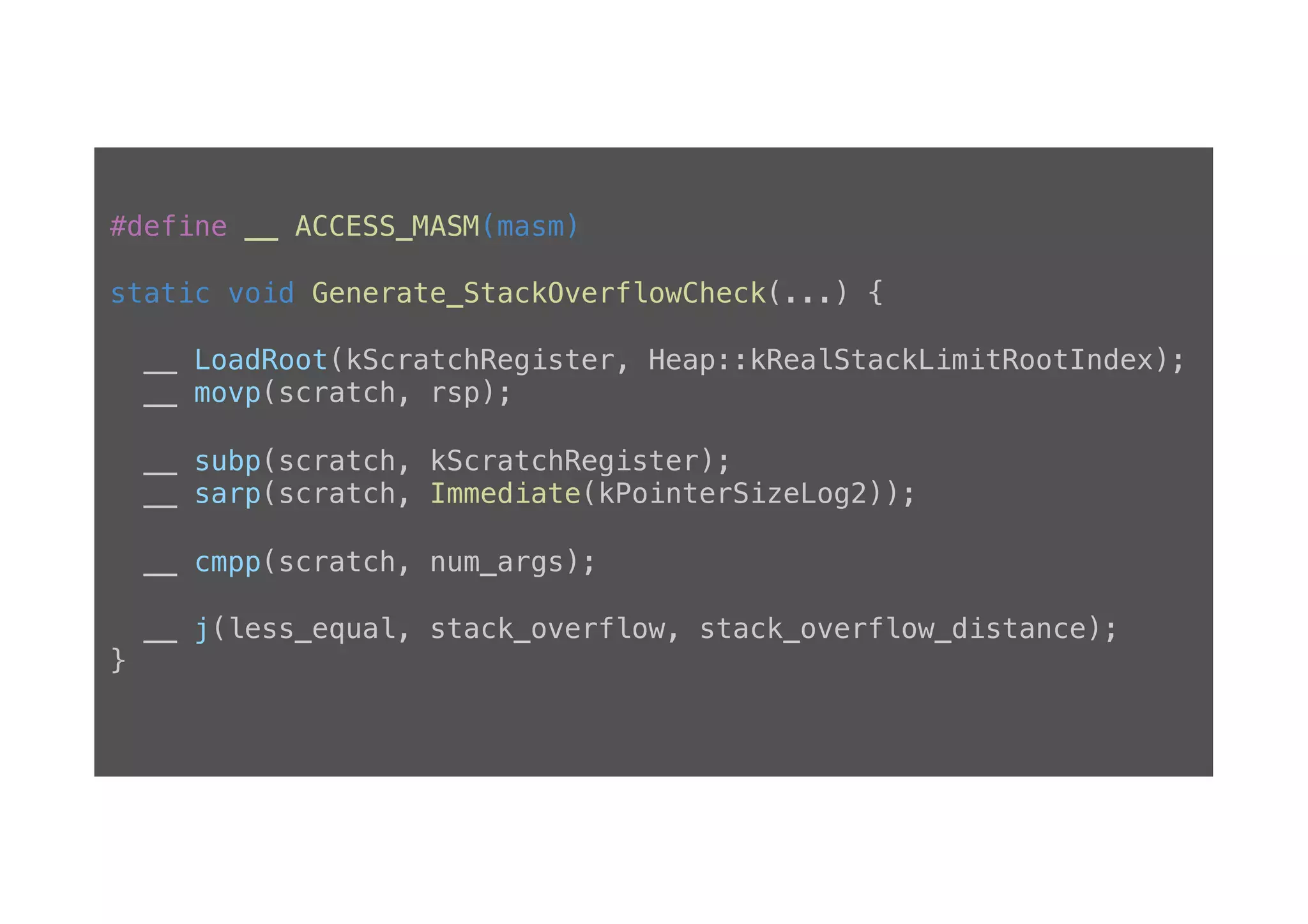 #define __ ACCESS_MASM(masm)! ! static void Generate_StackOverflowCheck(...) {! ! __ LoadRoot(kScratchRegister, Heap::kRealStackLimitRootIndex);! __ movp(scratch, rsp);! ! __ subp(scratch, kScratchRegister);! __ sarp(scratch, Immediate(kPointerSizeLog2));! ! __ cmpp(scratch, num_args);! ! __ j(less_equal, stack_overflow, stack_overflow_distance);! }! 