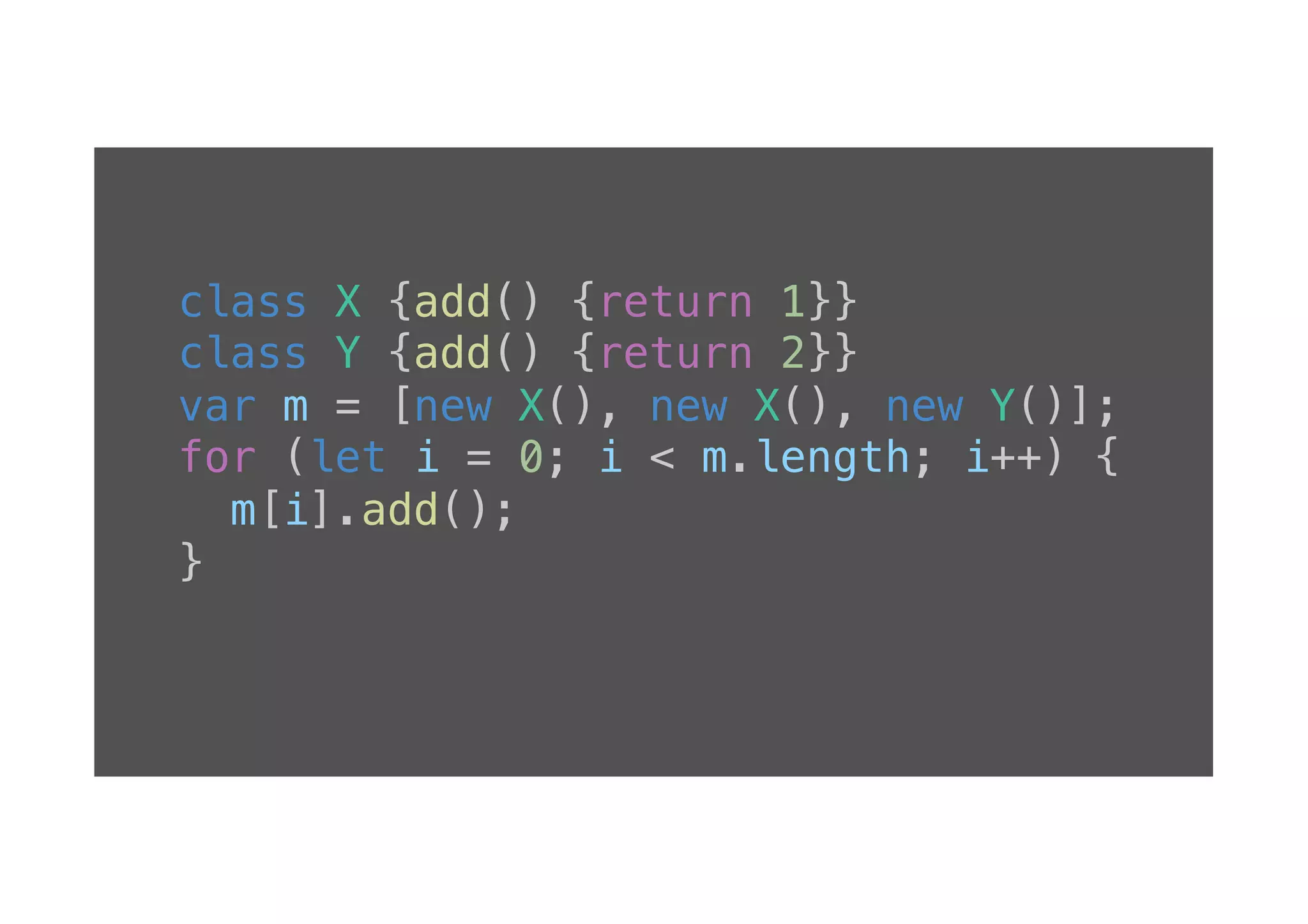 class X {add() {return 1}}! class Y {add() {return 2}}! var m = [new X(), new X(), new Y()];! for (let i = 0; i < m.length; i++) {! m[i].add();! }! ! 