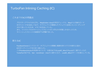 TurboFan Inlining Caching (IC)
これまでのICの問題点

プロパティアクセスのたびに、Map(hidden class)の存在チェックと、Mapからの値のロード
を行うコードを生成しており、オブジェクトの情報もオブジェクト自身にエンコーディング
されて持っていたため、メモリを圧迫していた。
また、ファストパスかキャッシュミスヒットのいずれかの状態しかなかったため、
キャッシュミスヒットの速度低下も問題であった。
新たなIC

FeedbackVectorというコード・オブジェクトの情報に責務を持つクラスを新たに設け、
ICのオーバーヘッドを大きく減らした。
このFeedbackVectorを利用することで、以前のICではLoadIC_MissかFoundの二通りだったが、
TurboFanのICでは、fast・noninlined・missの三通りになり、LoadIC_Missのケースを減らしている。
 