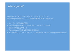 WhatisIgnition?
Ignitionはレジスタベースのバイトコードインタープリタ。
full-codegenが引き起こしていた問題を解決する為に実装された。
•  コードサイズの低減(50%)
•  full-codegenと比較してもわずかなパフォーマンスの劣化
•  devtoolの完全なサポート
•  full-codegenの完全な置き換え(将来的に)
•  TurboFanのフロントエンドとして、jsの再パースをせずにdeoptimizationを行う
 