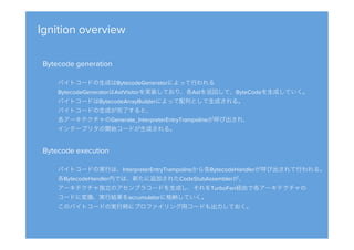 Ignition overview
Bytecode generation

バイトコードの生成はBytecodeGeneratorによって行われる
BytecodeGeneratorはAstVisitorを実装しており、各Astを巡回して、ByteCodeを生成していく。
バイトコードはBytecodeArrayBuilderによって配列として生成される。
バイトコードの生成が完了すると、
各アーキテクチャのGenerate_InterpreterEntryTrampolineが呼び出され、
インタープリタの開始コードが生成される。
Bytecode execution

バイトコードの実行は、InterpreterEntryTrampolineから各BytecodeHandlerが呼び出されて行われる。
各BytecodeHandler内では、新たに追加されたCodeStubAssemblerが、
アーキテクチャ独立のアセンブラコードを生成し、それをTurboFan経由で各アーキテクチャの
コードに変換、実行結果をaccumulatorに格納していく。
このバイトコードの実行時にプロファイリング用コードも出力しておく。
 