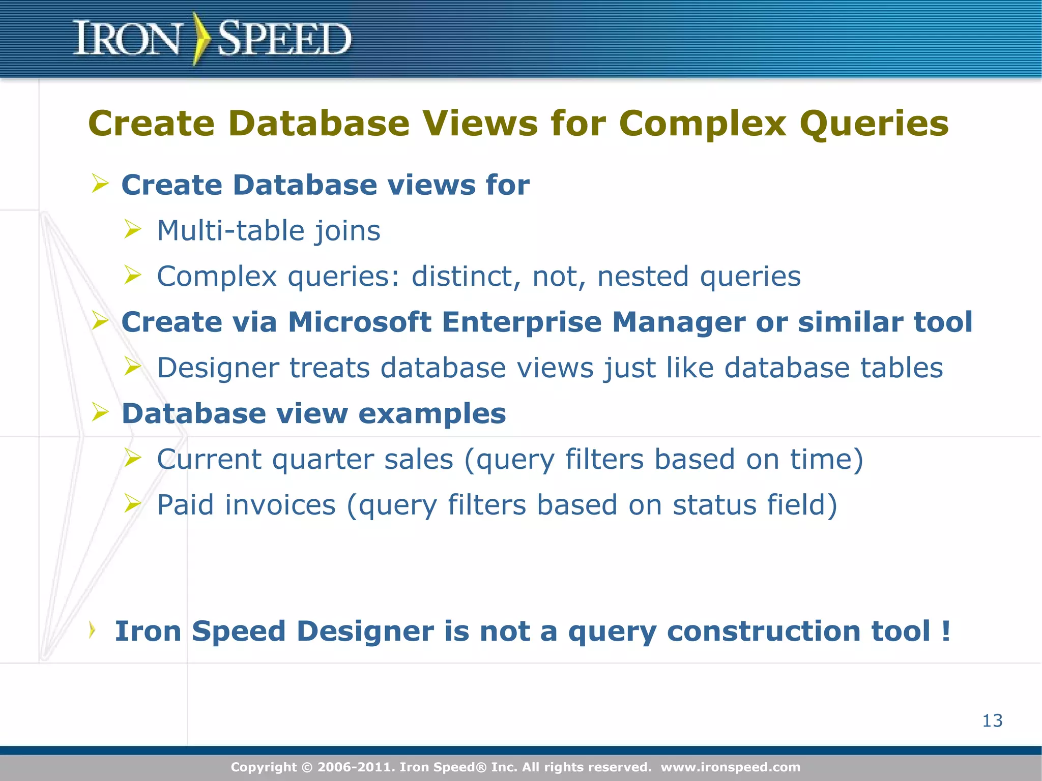 Create Database Views for Complex Queries Create Database views for Multi-table joins Complex queries: distinct, not, nested queries Create via Microsoft Enterprise Manager or similar tool Designer treats database views just like database tables Database view examples Current quarter sales (query filters based on time) Paid invoices (query filters based on status field) Iron Speed Designer is not a query construction tool ! 