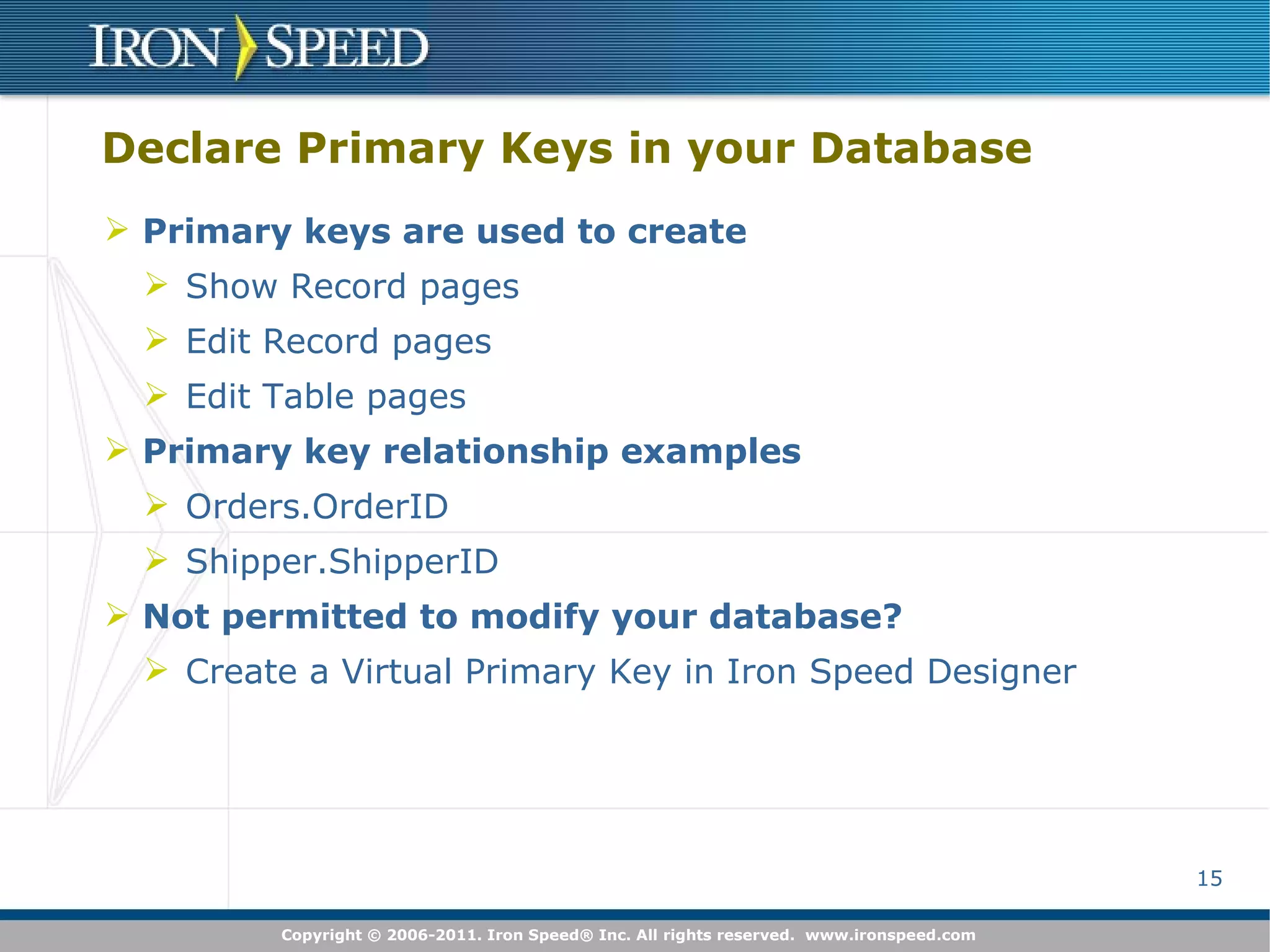 Declare Primary Keys in your Database Primary keys are used to create Show Record pages Edit Record pages Edit Table pages Primary key relationship examples Orders.OrderID Shipper.ShipperID Not permitted to modify your database? Create a Virtual Primary Key in Iron Speed Designer 