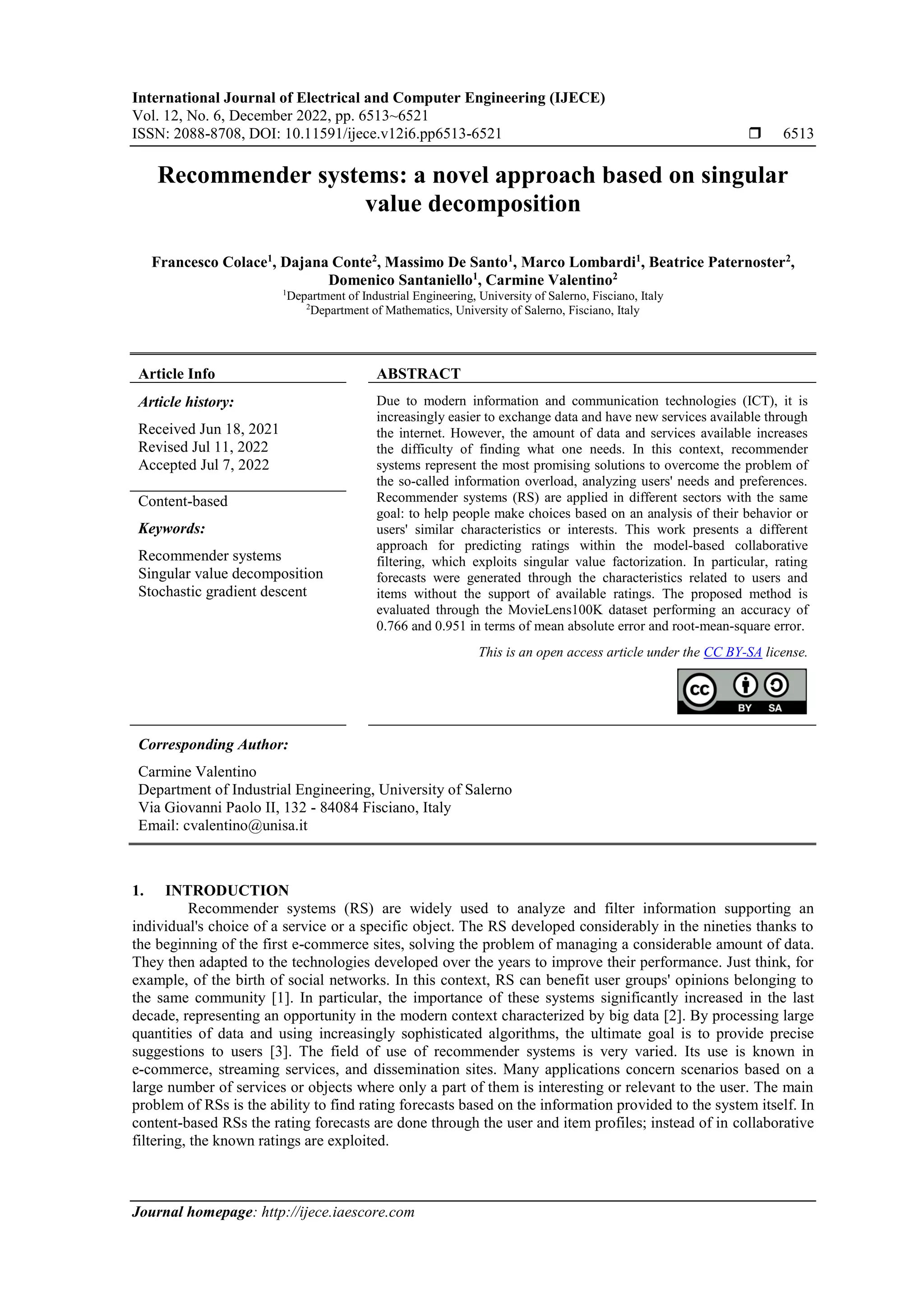 International Journal of Electrical and Computer Engineering (IJECE)
Vol. 12, No. 6, December 2022, pp. 6513~6521
ISSN: 2088-8708, DOI: 10.11591/ijece.v12i6.pp6513-6521  6513
Journal homepage: http://ijece.iaescore.com
Recommender systems: a novel approach based on singular
value decomposition
Francesco Colace1
, Dajana Conte2
, Massimo De Santo1
, Marco Lombardi1
, Beatrice Paternoster2
,
Domenico Santaniello1
, Carmine Valentino2
1
Department of Industrial Engineering, University of Salerno, Fisciano, Italy
2
Department of Mathematics, University of Salerno, Fisciano, Italy
Article Info ABSTRACT
Article history:
Received Jun 18, 2021
Revised Jul 11, 2022
Accepted Jul 7, 2022
Due to modern information and communication technologies (ICT), it is
increasingly easier to exchange data and have new services available through
the internet. However, the amount of data and services available increases
the difficulty of finding what one needs. In this context, recommender
systems represent the most promising solutions to overcome the problem of
the so-called information overload, analyzing users' needs and preferences.
Recommender systems (RS) are applied in different sectors with the same
goal: to help people make choices based on an analysis of their behavior or
users' similar characteristics or interests. This work presents a different
approach for predicting ratings within the model-based collaborative
filtering, which exploits singular value factorization. In particular, rating
forecasts were generated through the characteristics related to users and
items without the support of available ratings. The proposed method is
evaluated through the MovieLens100K dataset performing an accuracy of
0.766 and 0.951 in terms of mean absolute error and root-mean-square error.
Content-based
Keywords:
Recommender systems
Singular value decomposition
Stochastic gradient descent
This is an open access article under the CC BY-SA license.
Corresponding Author:
Carmine Valentino
Department of Industrial Engineering, University of Salerno
Via Giovanni Paolo II, 132 - 84084 Fisciano, Italy
Email: cvalentino@unisa.it
1. INTRODUCTION
Recommender systems (RS) are widely used to analyze and filter information supporting an
individual's choice of a service or a specific object. The RS developed considerably in the nineties thanks to
the beginning of the first e-commerce sites, solving the problem of managing a considerable amount of data.
They then adapted to the technologies developed over the years to improve their performance. Just think, for
example, of the birth of social networks. In this context, RS can benefit user groups' opinions belonging to
the same community [1]. In particular, the importance of these systems significantly increased in the last
decade, representing an opportunity in the modern context characterized by big data [2]. By processing large
quantities of data and using increasingly sophisticated algorithms, the ultimate goal is to provide precise
suggestions to users [3]. The field of use of recommender systems is very varied. Its use is known in
e-commerce, streaming services, and dissemination sites. Many applications concern scenarios based on a
large number of services or objects where only a part of them is interesting or relevant to the user. The main
problem of RSs is the ability to find rating forecasts based on the information provided to the system itself. In
content-based RSs the rating forecasts are done through the user and item profiles; instead of in collaborative
filtering, the known ratings are exploited.
 