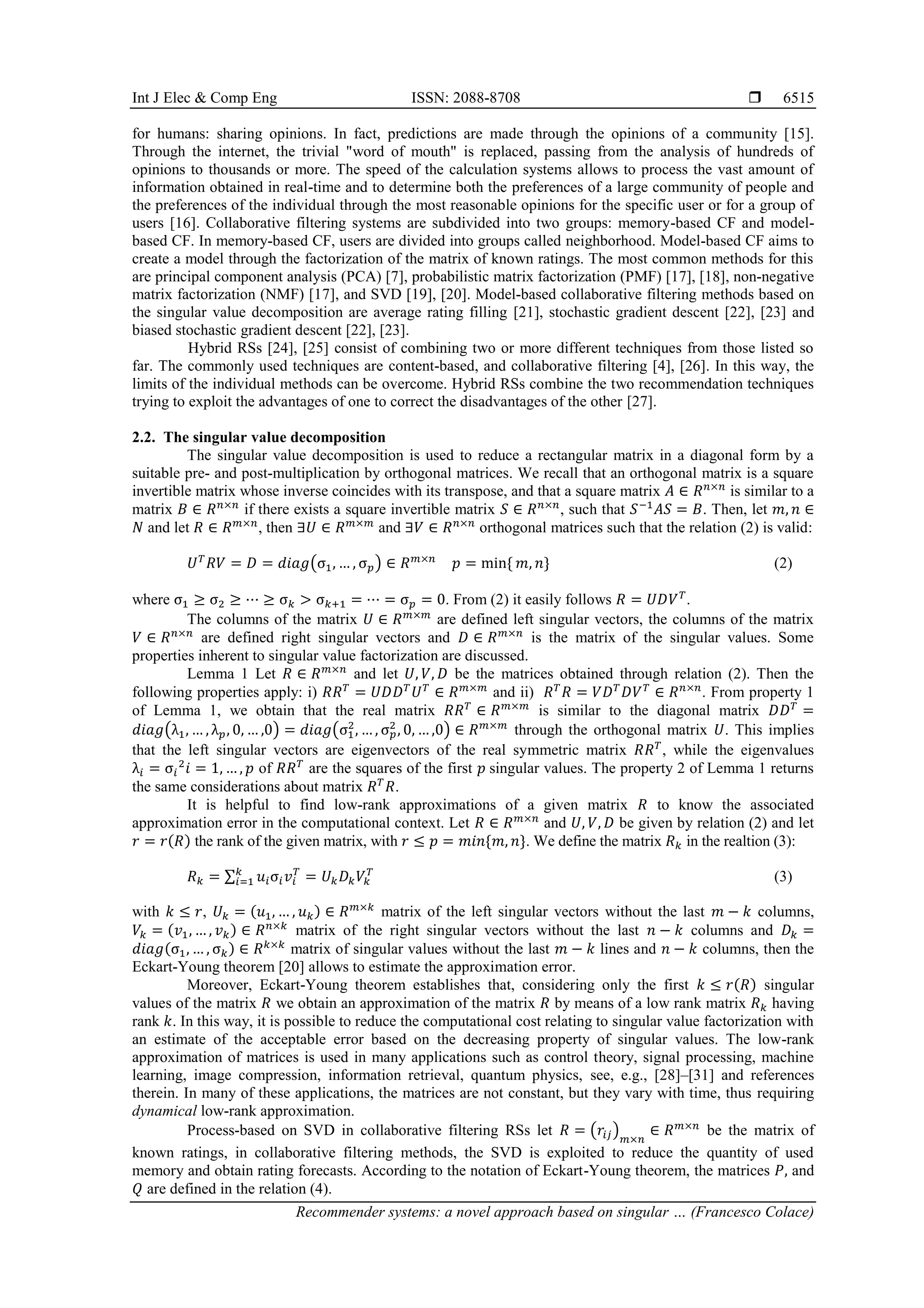 Int J Elec & Comp Eng ISSN: 2088-8708 
Recommender systems: a novel approach based on singular … (Francesco Colace)
6515
for humans: sharing opinions. In fact, predictions are made through the opinions of a community [15].
Through the internet, the trivial "word of mouth" is replaced, passing from the analysis of hundreds of
opinions to thousands or more. The speed of the calculation systems allows to process the vast amount of
information obtained in real-time and to determine both the preferences of a large community of people and
the preferences of the individual through the most reasonable opinions for the specific user or for a group of
users [16]. Collaborative filtering systems are subdivided into two groups: memory-based CF and model-
based CF. In memory-based CF, users are divided into groups called neighborhood. Model-based CF aims to
create a model through the factorization of the matrix of known ratings. The most common methods for this
are principal component analysis (PCA) [7], probabilistic matrix factorization (PMF) [17], [18], non-negative
matrix factorization (NMF) [17], and SVD [19], [20]. Model-based collaborative filtering methods based on
the singular value decomposition are average rating filling [21], stochastic gradient descent [22], [23] and
biased stochastic gradient descent [22], [23].
Hybrid RSs [24], [25] consist of combining two or more different techniques from those listed so
far. The commonly used techniques are content-based, and collaborative filtering [4], [26]. In this way, the
limits of the individual methods can be overcome. Hybrid RSs combine the two recommendation techniques
trying to exploit the advantages of one to correct the disadvantages of the other [27].
2.2. The singular value decomposition
The singular value decomposition is used to reduce a rectangular matrix in a diagonal form by a
suitable pre- and post-multiplication by orthogonal matrices. We recall that an orthogonal matrix is a square
invertible matrix whose inverse coincides with its transpose, and that a square matrix 𝐴 ∈ 𝑅𝑛×𝑛
is similar to a
matrix 𝐵 ∈ 𝑅𝑛×𝑛
if there exists a square invertible matrix 𝑆 ∈ 𝑅𝑛×𝑛
, such that 𝑆−1
𝐴𝑆 = 𝐵. Then, let 𝑚, 𝑛 ∈
𝑁 and let 𝑅 ∈ 𝑅𝑚×𝑛
, then ∃𝑈 ∈ 𝑅𝑚×𝑚
and ∃𝑉 ∈ 𝑅𝑛×𝑛
orthogonal matrices such that the relation (2) is valid:
𝑈𝑇
𝑅𝑉 = 𝐷 = 𝑑𝑖𝑎𝑔(σ1, … , σ𝑝) ∈ 𝑅𝑚×𝑛
𝑝 = min{ 𝑚, 𝑛} (2)
where σ1 ≥ σ2 ≥ ⋯ ≥ σ𝑘 > σ𝑘+1 = ⋯ = σ𝑝 = 0. From (2) it easily follows 𝑅 = 𝑈𝐷𝑉𝑇
.
The columns of the matrix 𝑈 ∈ 𝑅𝑚×𝑚
are defined left singular vectors, the columns of the matrix
𝑉 ∈ 𝑅𝑛×𝑛
are defined right singular vectors and 𝐷 ∈ 𝑅𝑚×𝑛
is the matrix of the singular values. Some
properties inherent to singular value factorization are discussed.
Lemma 1 Let 𝑅 ∈ 𝑅𝑚×𝑛
and let 𝑈, 𝑉, 𝐷 be the matrices obtained through relation (2). Then the
following properties apply: i) 𝑅𝑅𝑇
= 𝑈𝐷𝐷𝑇
𝑈𝑇
∈ 𝑅𝑚×𝑚
and ii) 𝑅𝑇
𝑅 = 𝑉𝐷𝑇
𝐷𝑉𝑇
∈ 𝑅𝑛×𝑛
. From property 1
of Lemma 1, we obtain that the real matrix 𝑅𝑅𝑇
∈ 𝑅𝑚×𝑚
is similar to the diagonal matrix 𝐷𝐷𝑇
=
𝑑𝑖𝑎𝑔(λ1, … , λ𝑝, 0, … ,0) = 𝑑𝑖𝑎𝑔(σ1
2
, … , σ𝑝
2
, 0, … ,0) ∈ 𝑅𝑚×𝑚
through the orthogonal matrix 𝑈. This implies
that the left singular vectors are eigenvectors of the real symmetric matrix 𝑅𝑅𝑇
, while the eigenvalues
λ𝑖 = σ𝑖
2
𝑖 = 1, … , 𝑝 of 𝑅𝑅𝑇
are the squares of the first 𝑝 singular values. The property 2 of Lemma 1 returns
the same considerations about matrix 𝑅𝑇
𝑅.
It is helpful to find low-rank approximations of a given matrix 𝑅 to know the associated
approximation error in the computational context. Let 𝑅 ∈ 𝑅𝑚×𝑛
and 𝑈, 𝑉, 𝐷 be given by relation (2) and let
𝑟 = 𝑟(𝑅) the rank of the given matrix, with 𝑟 ≤ 𝑝 = 𝑚𝑖𝑛{𝑚, 𝑛}. We define the matrix 𝑅𝑘 in the realtion (3):
𝑅𝑘 = ∑ 𝑢𝑖σ𝑖𝑣𝑖
𝑇
𝑘
𝑖=1 = 𝑈𝑘𝐷𝑘𝑉𝑘
𝑇
(3)
with 𝑘 ≤ 𝑟, 𝑈𝑘 = (𝑢1, … , 𝑢𝑘) ∈ 𝑅𝑚×𝑘
matrix of the left singular vectors without the last 𝑚 − 𝑘 columns,
𝑉𝑘 = (𝑣1, … , 𝑣𝑘) ∈ 𝑅𝑛×𝑘
matrix of the right singular vectors without the last 𝑛 − 𝑘 columns and 𝐷𝑘 =
𝑑𝑖𝑎𝑔(σ1, … , σ𝑘) ∈ 𝑅𝑘×𝑘
matrix of singular values without the last 𝑚 − 𝑘 lines and 𝑛 − 𝑘 columns, then the
Eckart-Young theorem [20] allows to estimate the approximation error.
Moreover, Eckart-Young theorem establishes that, considering only the first 𝑘 ≤ 𝑟(𝑅) singular
values of the matrix 𝑅 we obtain an approximation of the matrix 𝑅 by means of a low rank matrix 𝑅𝑘 having
rank 𝑘. In this way, it is possible to reduce the computational cost relating to singular value factorization with
an estimate of the acceptable error based on the decreasing property of singular values. The low-rank
approximation of matrices is used in many applications such as control theory, signal processing, machine
learning, image compression, information retrieval, quantum physics, see, e.g., [28]–[31] and references
therein. In many of these applications, the matrices are not constant, but they vary with time, thus requiring
dynamical low-rank approximation.
Process-based on SVD in collaborative filtering RSs let 𝑅 = (𝑟𝑖𝑗)𝑚×𝑛
∈ 𝑅𝑚×𝑛
be the matrix of
known ratings, in collaborative filtering methods, the SVD is exploited to reduce the quantity of used
memory and obtain rating forecasts. According to the notation of Eckart-Young theorem, the matrices 𝑃, and
𝑄 are defined in the relation (4).
 