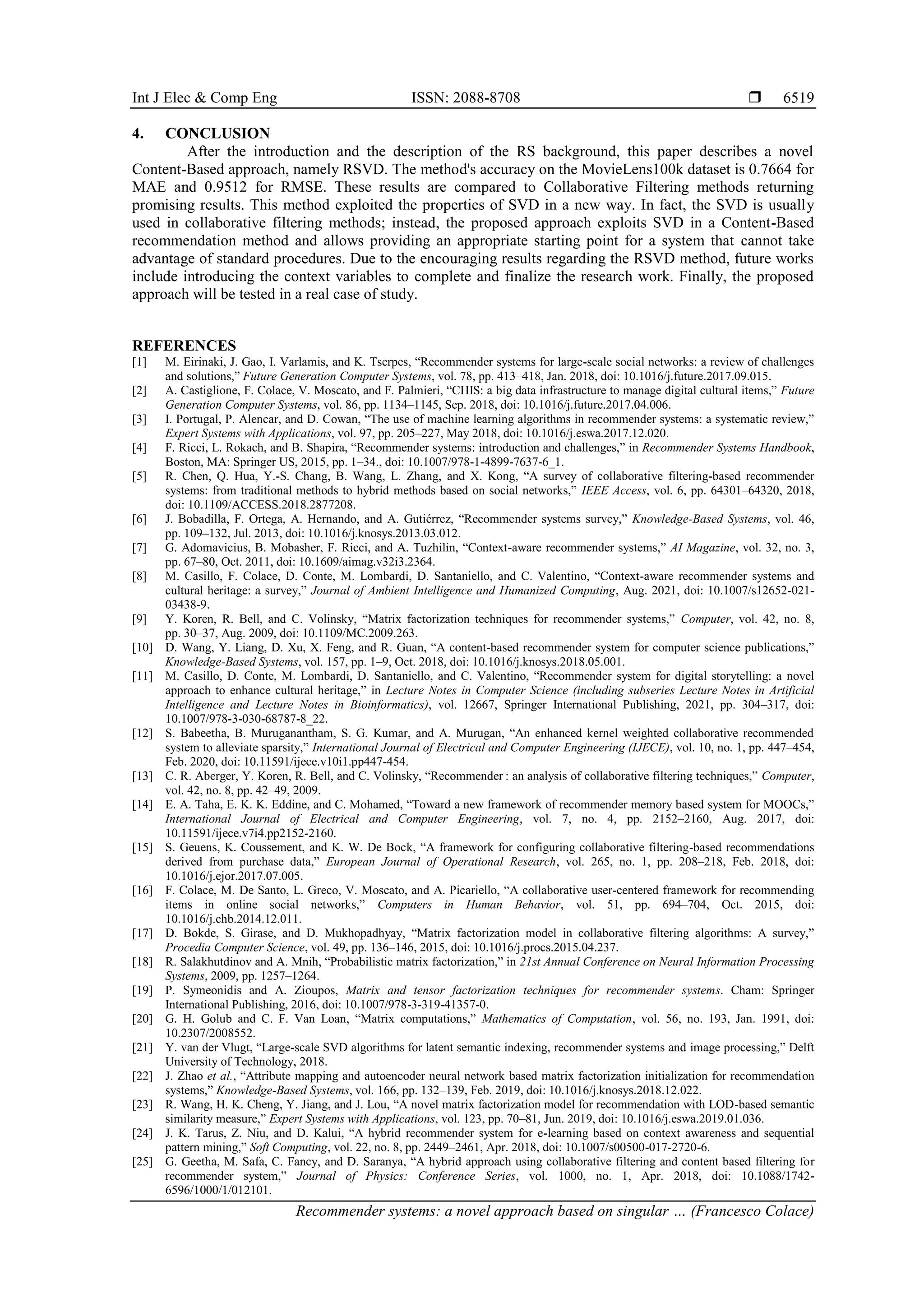 Int J Elec & Comp Eng ISSN: 2088-8708 
Recommender systems: a novel approach based on singular … (Francesco Colace)
6519
4. CONCLUSION
After the introduction and the description of the RS background, this paper describes a novel
Content-Based approach, namely RSVD. The method's accuracy on the MovieLens100k dataset is 0.7664 for
MAE and 0.9512 for RMSE. These results are compared to Collaborative Filtering methods returning
promising results. This method exploited the properties of SVD in a new way. In fact, the SVD is usually
used in collaborative filtering methods; instead, the proposed approach exploits SVD in a Content-Based
recommendation method and allows providing an appropriate starting point for a system that cannot take
advantage of standard procedures. Due to the encouraging results regarding the RSVD method, future works
include introducing the context variables to complete and finalize the research work. Finally, the proposed
approach will be tested in a real case of study.
REFERENCES
[1] M. Eirinaki, J. Gao, I. Varlamis, and K. Tserpes, “Recommender systems for large-scale social networks: a review of challenges
and solutions,” Future Generation Computer Systems, vol. 78, pp. 413–418, Jan. 2018, doi: 10.1016/j.future.2017.09.015.
[2] A. Castiglione, F. Colace, V. Moscato, and F. Palmieri, “CHIS: a big data infrastructure to manage digital cultural items,” Future
Generation Computer Systems, vol. 86, pp. 1134–1145, Sep. 2018, doi: 10.1016/j.future.2017.04.006.
[3] I. Portugal, P. Alencar, and D. Cowan, “The use of machine learning algorithms in recommender systems: a systematic review,”
Expert Systems with Applications, vol. 97, pp. 205–227, May 2018, doi: 10.1016/j.eswa.2017.12.020.
[4] F. Ricci, L. Rokach, and B. Shapira, “Recommender systems: introduction and challenges,” in Recommender Systems Handbook,
Boston, MA: Springer US, 2015, pp. 1–34., doi: 10.1007/978-1-4899-7637-6_1.
[5] R. Chen, Q. Hua, Y.-S. Chang, B. Wang, L. Zhang, and X. Kong, “A survey of collaborative filtering-based recommender
systems: from traditional methods to hybrid methods based on social networks,” IEEE Access, vol. 6, pp. 64301–64320, 2018,
doi: 10.1109/ACCESS.2018.2877208.
[6] J. Bobadilla, F. Ortega, A. Hernando, and A. Gutiérrez, “Recommender systems survey,” Knowledge-Based Systems, vol. 46,
pp. 109–132, Jul. 2013, doi: 10.1016/j.knosys.2013.03.012.
[7] G. Adomavicius, B. Mobasher, F. Ricci, and A. Tuzhilin, “Context-aware recommender systems,” AI Magazine, vol. 32, no. 3,
pp. 67–80, Oct. 2011, doi: 10.1609/aimag.v32i3.2364.
[8] M. Casillo, F. Colace, D. Conte, M. Lombardi, D. Santaniello, and C. Valentino, “Context-aware recommender systems and
cultural heritage: a survey,” Journal of Ambient Intelligence and Humanized Computing, Aug. 2021, doi: 10.1007/s12652-021-
03438-9.
[9] Y. Koren, R. Bell, and C. Volinsky, “Matrix factorization techniques for recommender systems,” Computer, vol. 42, no. 8,
pp. 30–37, Aug. 2009, doi: 10.1109/MC.2009.263.
[10] D. Wang, Y. Liang, D. Xu, X. Feng, and R. Guan, “A content-based recommender system for computer science publications,”
Knowledge-Based Systems, vol. 157, pp. 1–9, Oct. 2018, doi: 10.1016/j.knosys.2018.05.001.
[11] M. Casillo, D. Conte, M. Lombardi, D. Santaniello, and C. Valentino, “Recommender system for digital storytelling: a novel
approach to enhance cultural heritage,” in Lecture Notes in Computer Science (including subseries Lecture Notes in Artificial
Intelligence and Lecture Notes in Bioinformatics), vol. 12667, Springer International Publishing, 2021, pp. 304–317, doi:
10.1007/978-3-030-68787-8_22.
[12] S. Babeetha, B. Muruganantham, S. G. Kumar, and A. Murugan, “An enhanced kernel weighted collaborative recommended
system to alleviate sparsity,” International Journal of Electrical and Computer Engineering (IJECE), vol. 10, no. 1, pp. 447–454,
Feb. 2020, doi: 10.11591/ijece.v10i1.pp447-454.
[13] C. R. Aberger, Y. Koren, R. Bell, and C. Volinsky, “Recommender : an analysis of collaborative filtering techniques,” Computer,
vol. 42, no. 8, pp. 42–49, 2009.
[14] E. A. Taha, E. K. K. Eddine, and C. Mohamed, “Toward a new framework of recommender memory based system for MOOCs,”
International Journal of Electrical and Computer Engineering, vol. 7, no. 4, pp. 2152–2160, Aug. 2017, doi:
10.11591/ijece.v7i4.pp2152-2160.
[15] S. Geuens, K. Coussement, and K. W. De Bock, “A framework for configuring collaborative filtering-based recommendations
derived from purchase data,” European Journal of Operational Research, vol. 265, no. 1, pp. 208–218, Feb. 2018, doi:
10.1016/j.ejor.2017.07.005.
[16] F. Colace, M. De Santo, L. Greco, V. Moscato, and A. Picariello, “A collaborative user-centered framework for recommending
items in online social networks,” Computers in Human Behavior, vol. 51, pp. 694–704, Oct. 2015, doi:
10.1016/j.chb.2014.12.011.
[17] D. Bokde, S. Girase, and D. Mukhopadhyay, “Matrix factorization model in collaborative filtering algorithms: A survey,”
Procedia Computer Science, vol. 49, pp. 136–146, 2015, doi: 10.1016/j.procs.2015.04.237.
[18] R. Salakhutdinov and A. Mnih, “Probabilistic matrix factorization,” in 21st Annual Conference on Neural Information Processing
Systems, 2009, pp. 1257–1264.
[19] P. Symeonidis and A. Zioupos, Matrix and tensor factorization techniques for recommender systems. Cham: Springer
International Publishing, 2016, doi: 10.1007/978-3-319-41357-0.
[20] G. H. Golub and C. F. Van Loan, “Matrix computations,” Mathematics of Computation, vol. 56, no. 193, Jan. 1991, doi:
10.2307/2008552.
[21] Y. van der Vlugt, “Large-scale SVD algorithms for latent semantic indexing, recommender systems and image processing,” Delft
University of Technology, 2018.
[22] J. Zhao et al., “Attribute mapping and autoencoder neural network based matrix factorization initialization for recommendation
systems,” Knowledge-Based Systems, vol. 166, pp. 132–139, Feb. 2019, doi: 10.1016/j.knosys.2018.12.022.
[23] R. Wang, H. K. Cheng, Y. Jiang, and J. Lou, “A novel matrix factorization model for recommendation with LOD-based semantic
similarity measure,” Expert Systems with Applications, vol. 123, pp. 70–81, Jun. 2019, doi: 10.1016/j.eswa.2019.01.036.
[24] J. K. Tarus, Z. Niu, and D. Kalui, “A hybrid recommender system for e-learning based on context awareness and sequential
pattern mining,” Soft Computing, vol. 22, no. 8, pp. 2449–2461, Apr. 2018, doi: 10.1007/s00500-017-2720-6.
[25] G. Geetha, M. Safa, C. Fancy, and D. Saranya, “A hybrid approach using collaborative filtering and content based filtering for
recommender system,” Journal of Physics: Conference Series, vol. 1000, no. 1, Apr. 2018, doi: 10.1088/1742-
6596/1000/1/012101.
 