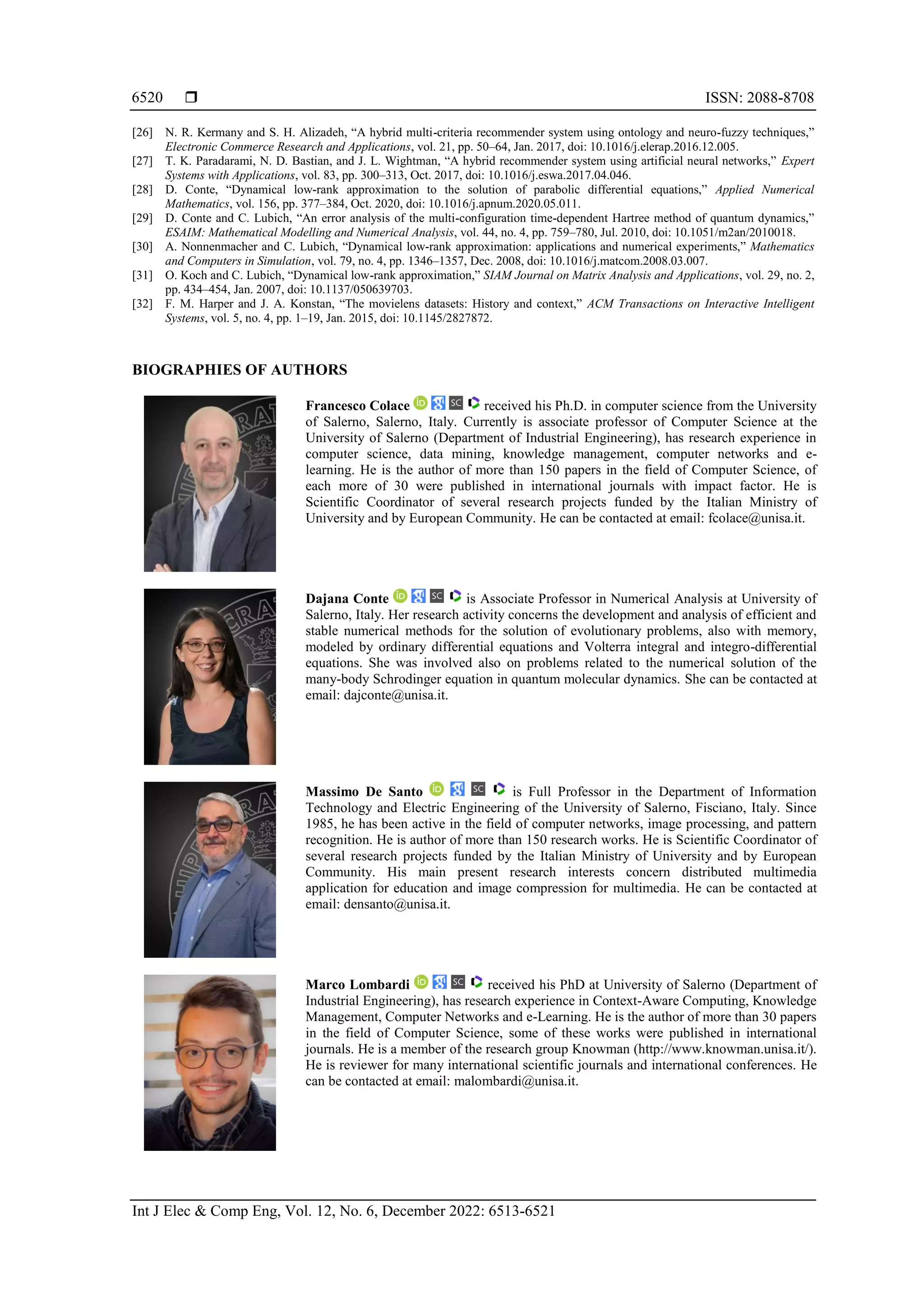  ISSN: 2088-8708
Int J Elec & Comp Eng, Vol. 12, No. 6, December 2022: 6513-6521
6520
[26] N. R. Kermany and S. H. Alizadeh, “A hybrid multi-criteria recommender system using ontology and neuro-fuzzy techniques,”
Electronic Commerce Research and Applications, vol. 21, pp. 50–64, Jan. 2017, doi: 10.1016/j.elerap.2016.12.005.
[27] T. K. Paradarami, N. D. Bastian, and J. L. Wightman, “A hybrid recommender system using artificial neural networks,” Expert
Systems with Applications, vol. 83, pp. 300–313, Oct. 2017, doi: 10.1016/j.eswa.2017.04.046.
[28] D. Conte, “Dynamical low-rank approximation to the solution of parabolic differential equations,” Applied Numerical
Mathematics, vol. 156, pp. 377–384, Oct. 2020, doi: 10.1016/j.apnum.2020.05.011.
[29] D. Conte and C. Lubich, “An error analysis of the multi-configuration time-dependent Hartree method of quantum dynamics,”
ESAIM: Mathematical Modelling and Numerical Analysis, vol. 44, no. 4, pp. 759–780, Jul. 2010, doi: 10.1051/m2an/2010018.
[30] A. Nonnenmacher and C. Lubich, “Dynamical low-rank approximation: applications and numerical experiments,” Mathematics
and Computers in Simulation, vol. 79, no. 4, pp. 1346–1357, Dec. 2008, doi: 10.1016/j.matcom.2008.03.007.
[31] O. Koch and C. Lubich, “Dynamical low-rank approximation,” SIAM Journal on Matrix Analysis and Applications, vol. 29, no. 2,
pp. 434–454, Jan. 2007, doi: 10.1137/050639703.
[32] F. M. Harper and J. A. Konstan, “The movielens datasets: History and context,” ACM Transactions on Interactive Intelligent
Systems, vol. 5, no. 4, pp. 1–19, Jan. 2015, doi: 10.1145/2827872.
BIOGRAPHIES OF AUTHORS
Francesco Colace received his Ph.D. in computer science from the University
of Salerno, Salerno, Italy. Currently is associate professor of Computer Science at the
University of Salerno (Department of Industrial Engineering), has research experience in
computer science, data mining, knowledge management, computer networks and e-
learning. He is the author of more than 150 papers in the field of Computer Science, of
each more of 30 were published in international journals with impact factor. He is
Scientific Coordinator of several research projects funded by the Italian Ministry of
University and by European Community. He can be contacted at email: fcolace@unisa.it.
Dajana Conte is Associate Professor in Numerical Analysis at University of
Salerno, Italy. Her research activity concerns the development and analysis of efficient and
stable numerical methods for the solution of evolutionary problems, also with memory,
modeled by ordinary differential equations and Volterra integral and integro-differential
equations. She was involved also on problems related to the numerical solution of the
many-body Schrodinger equation in quantum molecular dynamics. She can be contacted at
email: dajconte@unisa.it.
Massimo De Santo is Full Professor in the Department of Information
Technology and Electric Engineering of the University of Salerno, Fisciano, Italy. Since
1985, he has been active in the field of computer networks, image processing, and pattern
recognition. He is author of more than 150 research works. He is Scientific Coordinator of
several research projects funded by the Italian Ministry of University and by European
Community. His main present research interests concern distributed multimedia
application for education and image compression for multimedia. He can be contacted at
email: densanto@unisa.it.
Marco Lombardi received his PhD at University of Salerno (Department of
Industrial Engineering), has research experience in Context-Aware Computing, Knowledge
Management, Computer Networks and e-Learning. He is the author of more than 30 papers
in the field of Computer Science, some of these works were published in international
journals. He is a member of the research group Knowman (http://www.knowman.unisa.it/).
He is reviewer for many international scientific journals and international conferences. He
can be contacted at email: malombardi@unisa.it.
 