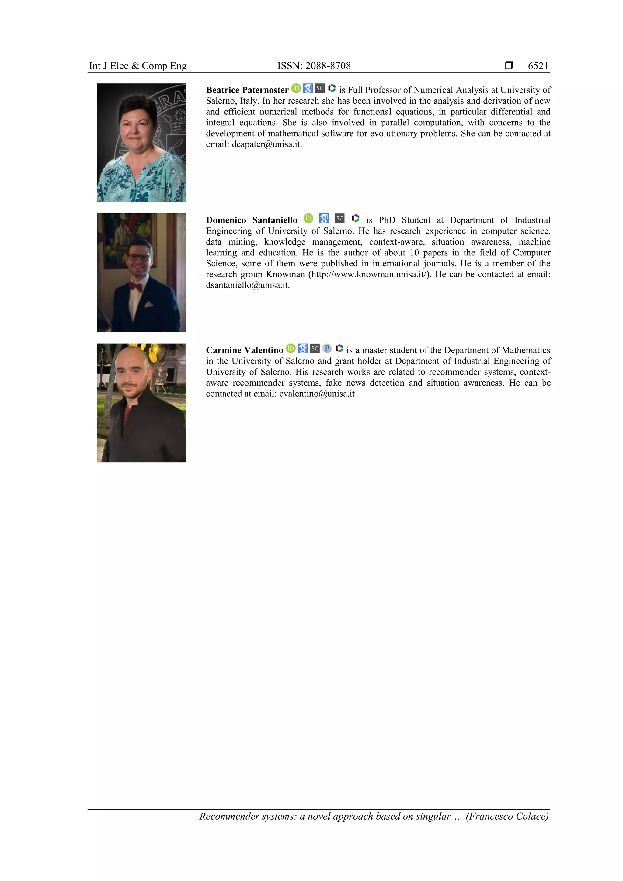 Int J Elec & Comp Eng ISSN: 2088-8708 
Recommender systems: a novel approach based on singular … (Francesco Colace)
6521
Beatrice Paternoster is Full Professor of Numerical Analysis at University of
Salerno, Italy. In her research she has been involved in the analysis and derivation of new
and efficient numerical methods for functional equations, in particular differential and
integral equations. She is also involved in parallel computation, with concerns to the
development of mathematical software for evolutionary problems. She can be contacted at
email: deapater@unisa.it.
Domenico Santaniello is PhD Student at Department of Industrial
Engineering of University of Salerno. He has research experience in computer science,
data mining, knowledge management, context-aware, situation awareness, machine
learning and education. He is the author of about 10 papers in the field of Computer
Science, some of them were published in international journals. He is a member of the
research group Knowman (http://www.knowman.unisa.it/). He can be contacted at email:
dsantaniello@unisa.it.
Carmine Valentino is a master student of the Department of Mathematics
in the University of Salerno and grant holder at Department of Industrial Engineering of
University of Salerno. His research works are related to recommender systems, context-
aware recommender systems, fake news detection and situation awareness. He can be
contacted at email: cvalentino@unisa.it
 