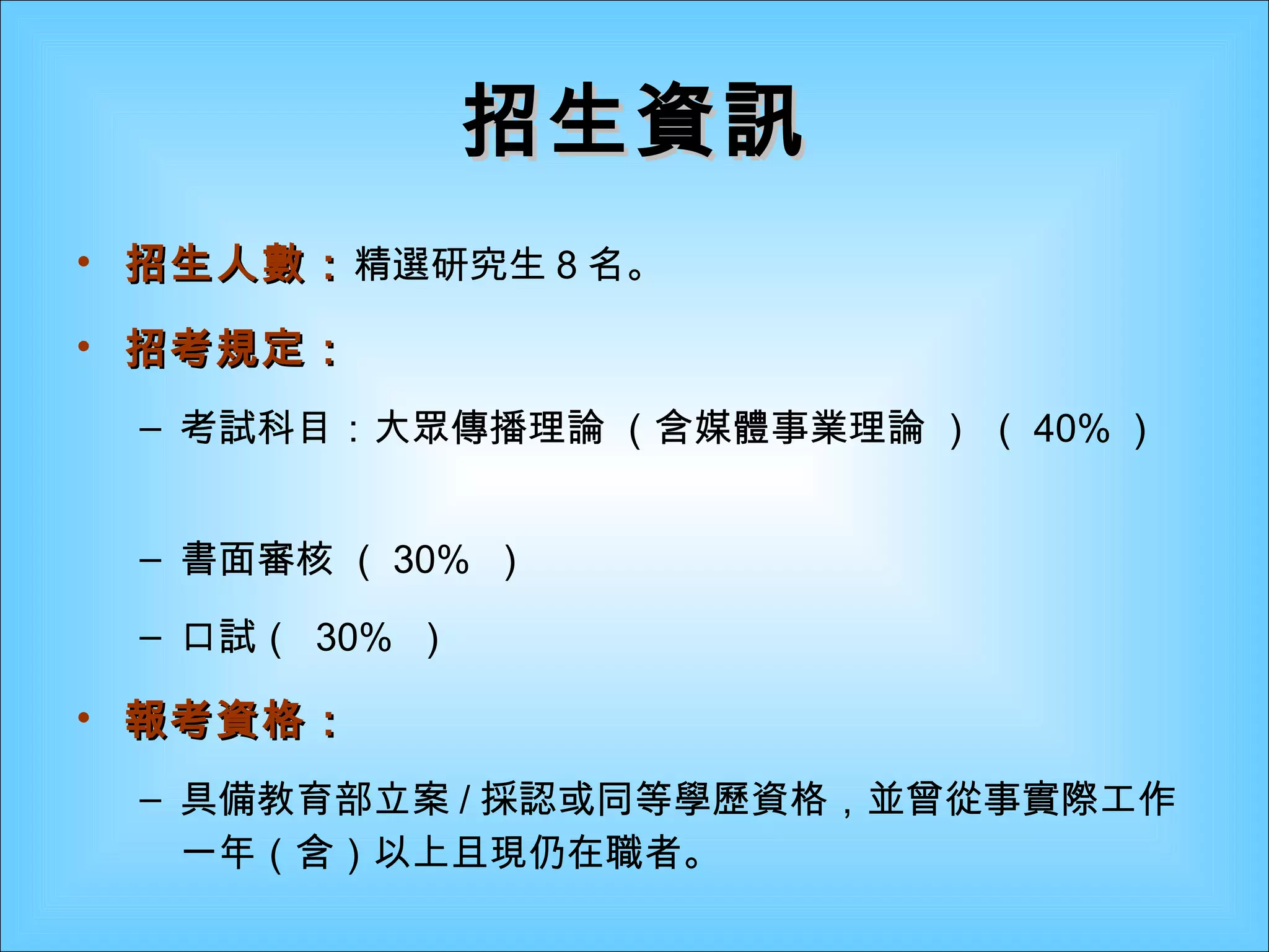招生資訊 招生人數： 精選研究生 8 名。 招考規定： 考試科目：大眾傳播理論 （含媒體事業理論 ） （ 40% ）  書面審核 （ 30%  ） 口試（  30%  ） 報考資格：   具備教育部立案 / 採認或同等學歷資格，並曾從事實際工作一年（含）以上且現仍在職者。 