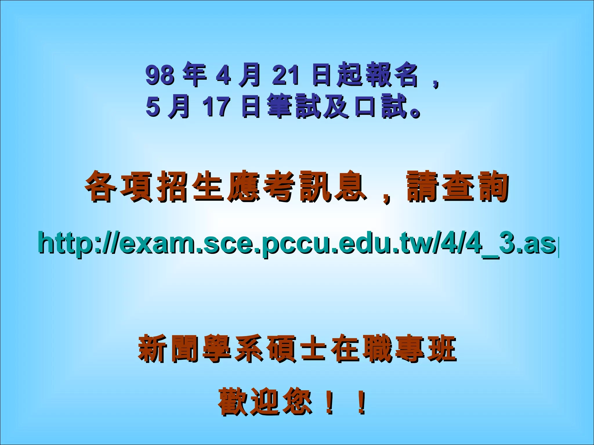 各項招生應考訊息，請查詢 http://exam.sce.pccu.edu.tw/4/4_3.asp 新聞學系碩士在職專班 歡迎您！！ 98 年 4 月 21 日起報名， 5 月 17 日筆試及口試。 