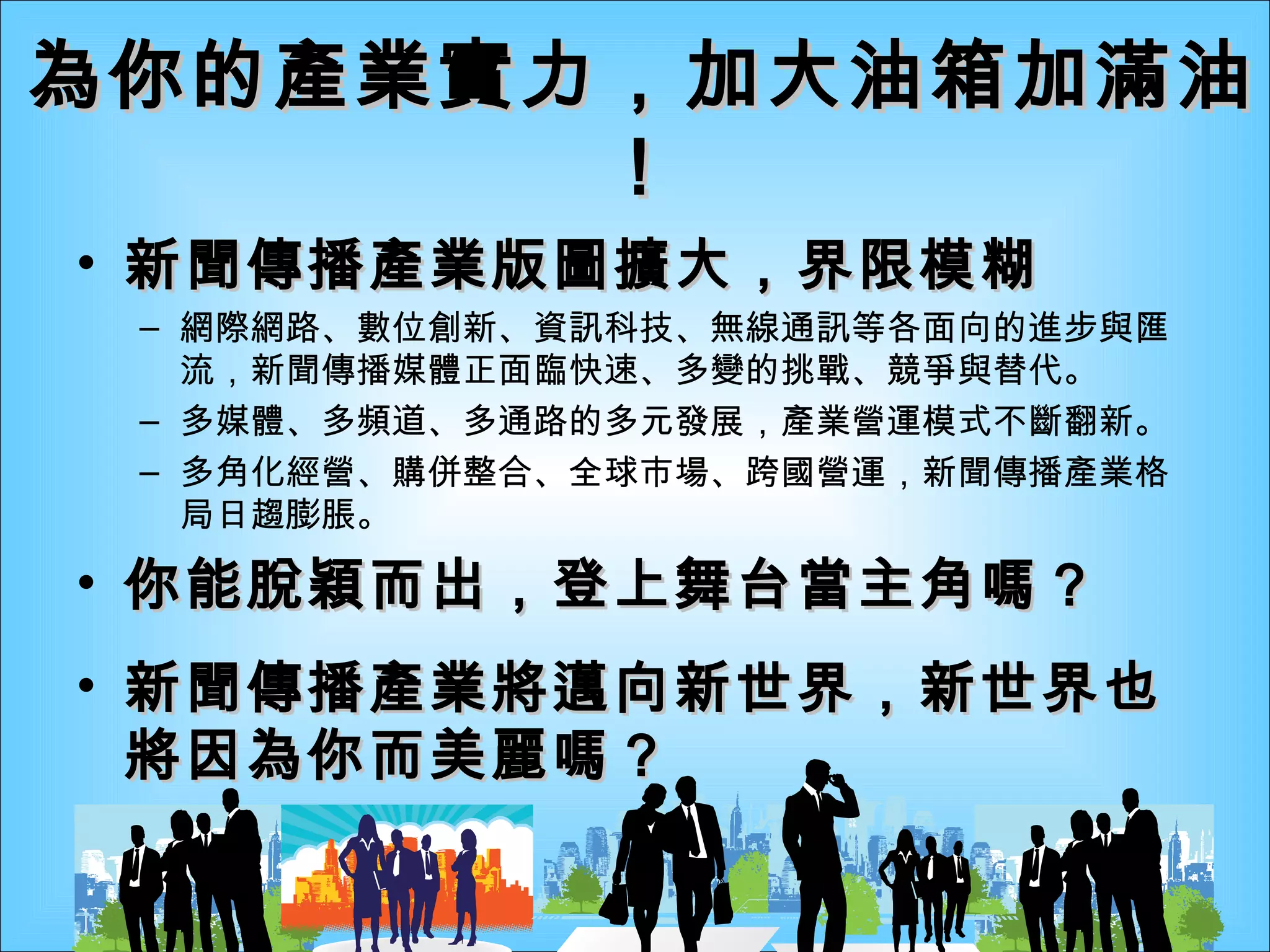 為你的產業實力，加大油箱加滿油！ 新聞傳播產業版圖擴大，界限模糊 網際網路、數位創新、資訊科技、無線通訊等各面向的進步與匯流，新聞傳播媒體正面臨快速、多變的挑戰、競爭與替代。 多媒體、多頻道、多通路的多元發展，產業營運模式不斷翻新。 多角化經營、購併整合、全球市場、跨國營運，新聞傳播產業格局日趨膨脹。 你能脫穎而出，登上舞台當主角嗎？ 新聞傳播產業將邁向新世界，新世界也將因為你而美麗嗎？ 