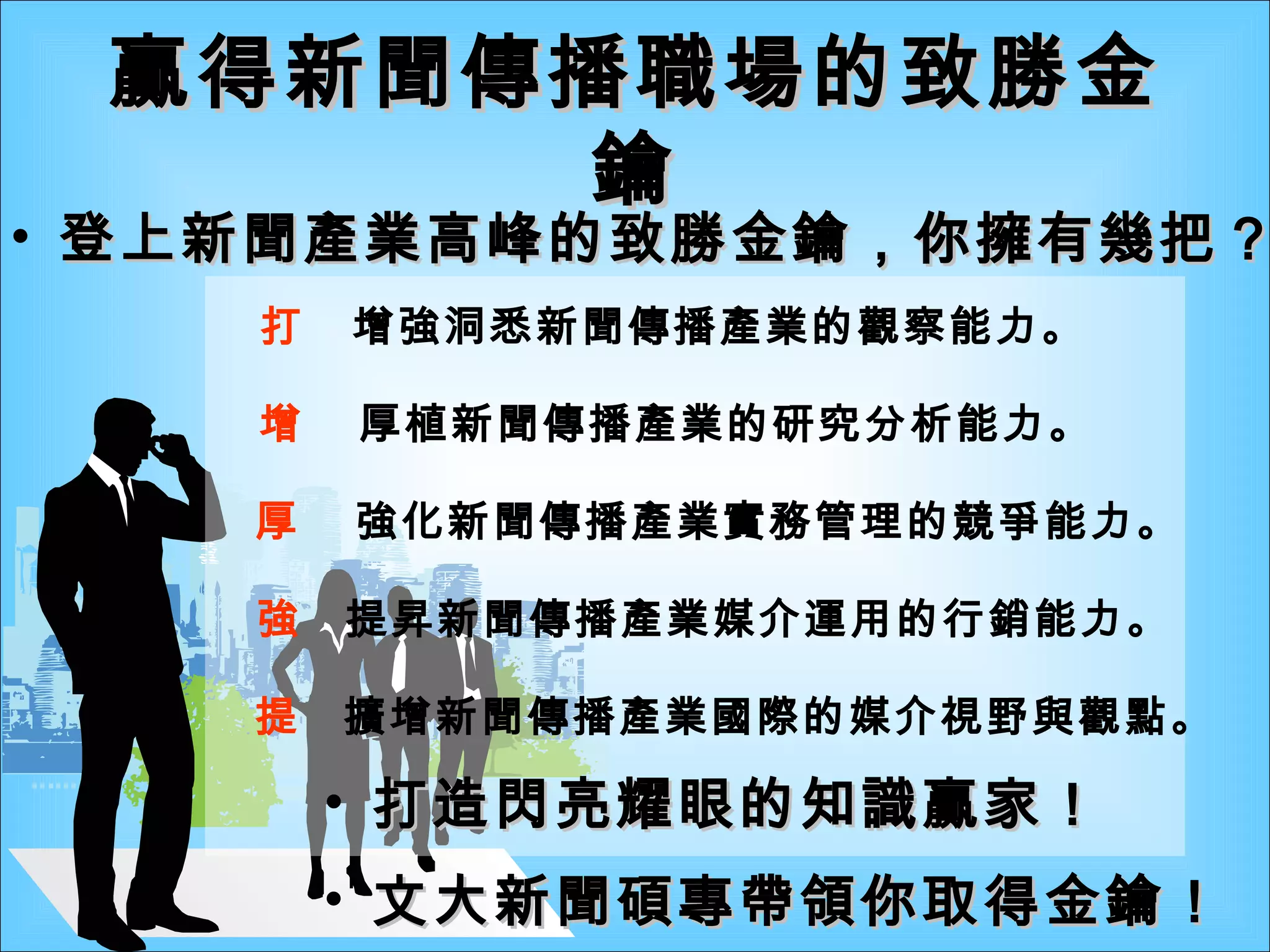 贏得新聞傳播職場的致勝金鑰 打造閃亮耀眼的知識贏家！    增強洞悉新聞傳播產業的觀察能力。    厚植新聞傳播產業的研究分析能力。    強化新聞傳播產業實務管理的競爭能力。    提昇新聞傳播產業媒介運用的行銷能力。    擴增新聞傳播產業國際的媒介視野與觀點。 登上新聞產業高峰的致勝金鑰，你擁有幾把？ 文大新聞碩專帶領你取得金鑰！ 