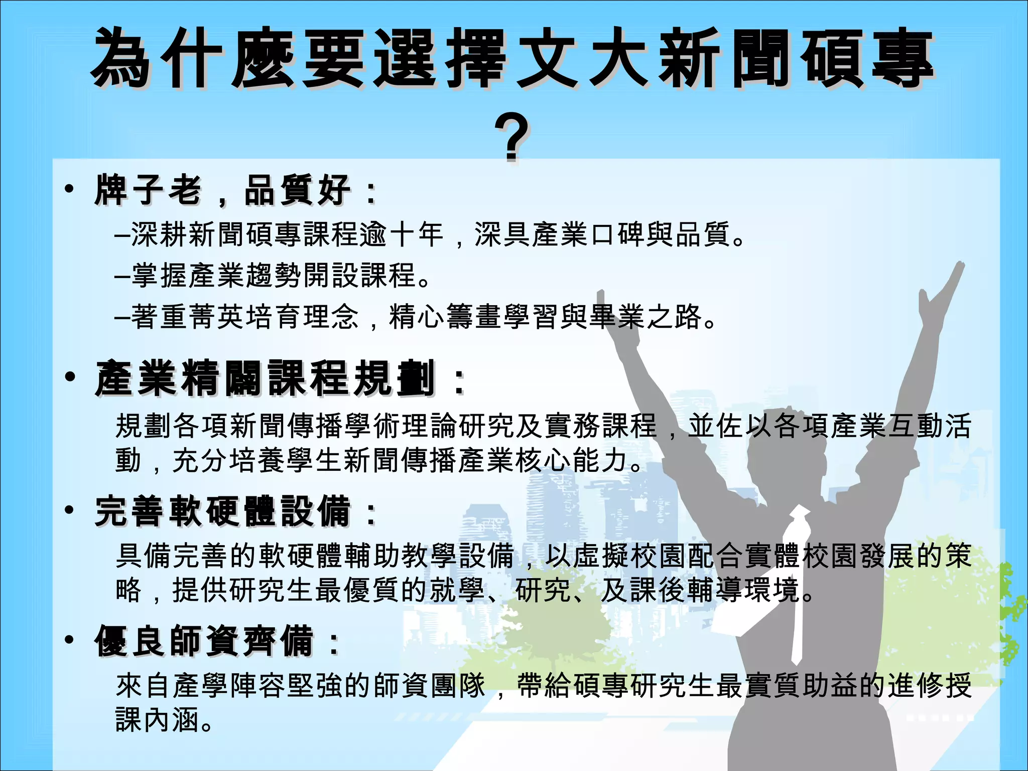 為什麼要選擇文大新聞碩專？ 牌子老，品質好： 深耕新聞碩專課程逾十年，深具產業口碑與品質。 掌握產業趨勢開設課程。 著重菁英培育理念，精心籌畫學習與畢業之路。 產業精闢課程規劃： 規劃各項新聞傳播學術理論研究及實務課程，並佐以各項產業互動活動，充分培養學生新聞傳播產業核心能力。 完善軟硬體設備： 具備完善的軟硬體輔助教學設備，以虛擬校園配合實體校園發展的策略，提供研究生最優質的就學、研究、及課後輔導環境。 優良師資齊備： 來自產學陣容堅強的師資團隊，帶給碩專研究生最實質助益的進修授課內涵。 