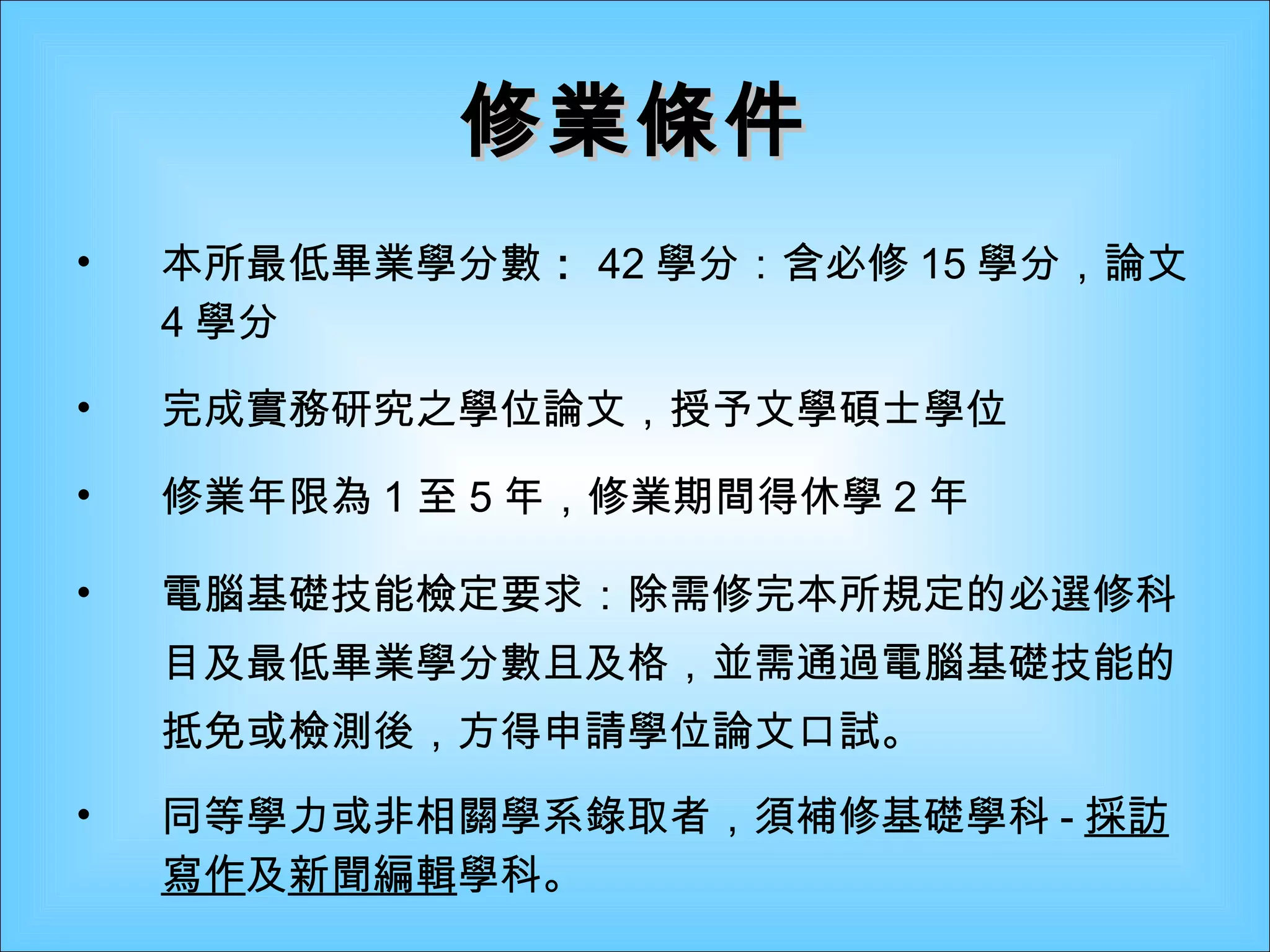 修業條件 本所最低畢業學分數 ： 42 學分：含必修 15 學分，論文 4 學分 完成實務研究之學位論文，授予文學碩士學位 修業年限為 1 至 5 年，修業期間得休學 2 年 電腦基礎技能檢定要求：除需修完本所規定的必選修科目及最低畢業學分數且及格，並需通過電腦基礎技能的抵免或檢測後，方得申請學位論文口試。 同等學力或非相關學系錄取者，須補修基礎學科 - 採訪寫作 及 新聞編輯 學科。   
