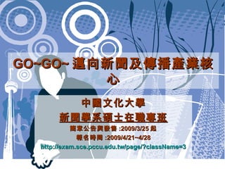 GO~GO~ 邁向新聞及傳播產業核心 中國文化大學 新聞學系碩士在職專班 簡章公告與發售 :2009/3/25 起 報名時間 :2009/4/21~4/28 http://exam.sce.pccu.edu.tw/page/?className=3 
