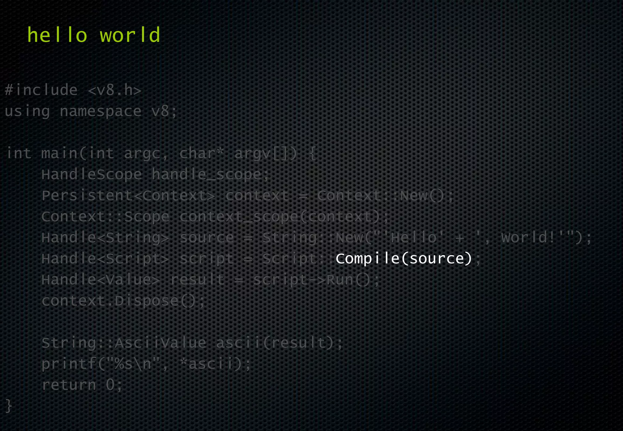 hello world

#include <v8.h>
using namespace v8;

int main(int argc, char* argv[]) {
    HandleScope handle_scope;
    Persistent<Context> context = Context::New();
    Context::Scope context_scope(context);
    Handle<String> source = String::New("'Hello' + ', World!'");
    Handle<Script> script = Script::Compile(source);
    Handle<Value> result = script->Run();
    context.Dispose();

     String::AsciiValue ascii(result);
     printf("%sn", *ascii);
     return 0;
}
 