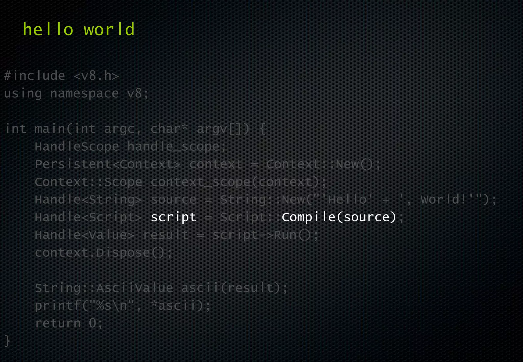 hello world

#include <v8.h>
using namespace v8;

int main(int argc, char* argv[]) {
    HandleScope handle_scope;
    Persistent<Context> context = Context::New();
    Context::Scope context_scope(context);
    Handle<String> source = String::New("'Hello' + ', World!'");
    Handle<Script> script = Script::Compile(source);
    Handle<Value> result = script->Run();
    context.Dispose();

     String::AsciiValue ascii(result);
     printf("%sn", *ascii);
     return 0;
}
 