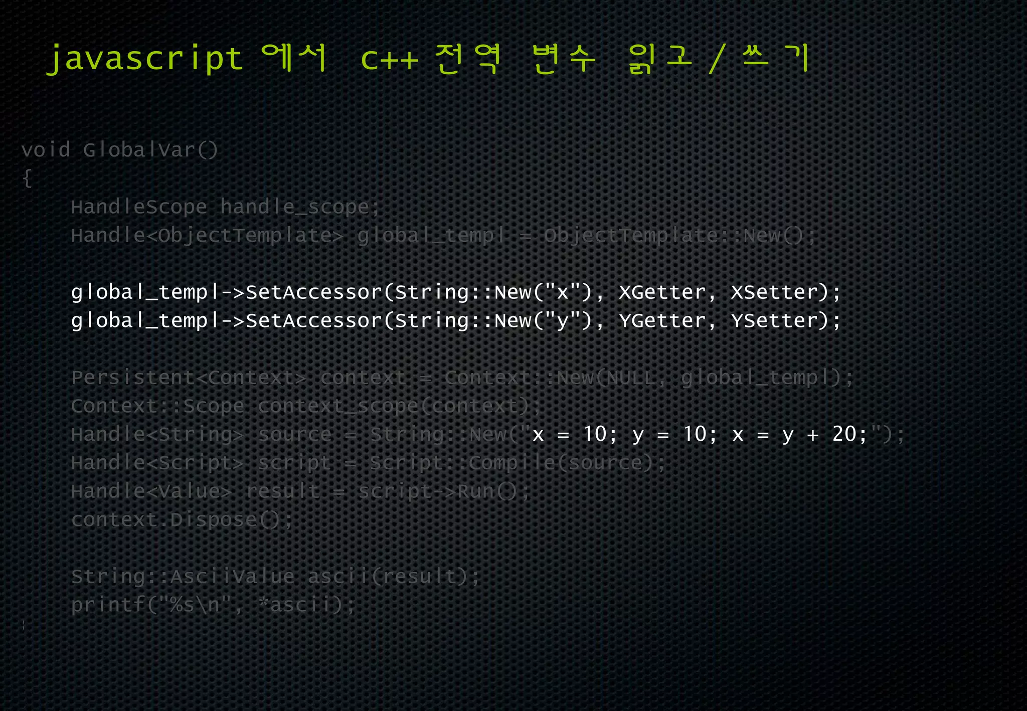 javascript 에서 c++ 전역 변수 읽고 / 쓰기

void GlobalVar()
{
    HandleScope handle_scope;
    Handle<ObjectTemplate> global_templ = ObjectTemplate::New();

     global_templ->SetAccessor(String::New("x"), XGetter, XSetter);
     global_templ->SetAccessor(String::New("y"), YGetter, YSetter);

     Persistent<Context> context = Context::New(NULL, global_templ);
     Context::Scope context_scope(context);
     Handle<String> source = String::New("x = 10; y = 10; x = y + 20;");
     Handle<Script> script = Script::Compile(source);
     Handle<Value> result = script->Run();
     context.Dispose();

     String::AsciiValue ascii(result);
     printf("%sn", *ascii);
}
 