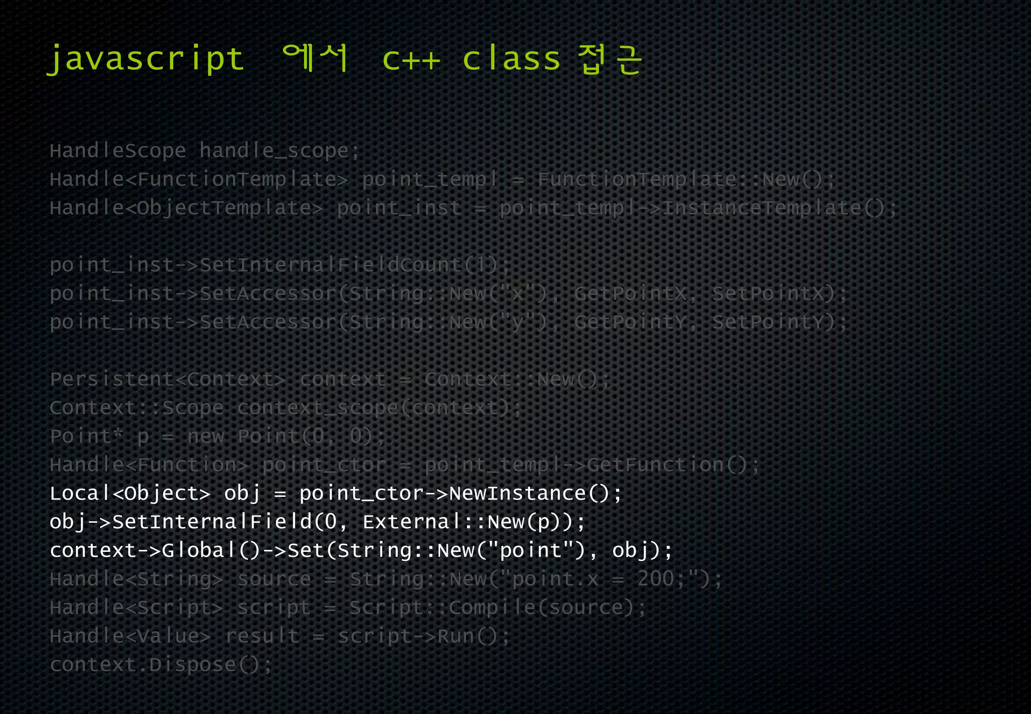 javascript 에서 c++ class 접근

HandleScope handle_scope;
Handle<FunctionTemplate> point_templ = FunctionTemplate::New();
Handle<ObjectTemplate> point_inst = point_templ->InstanceTemplate();

point_inst->SetInternalFieldCount(1);
point_inst->SetAccessor(String::New("x"), GetPointX, SetPointX);
point_inst->SetAccessor(String::New("y"), GetPointY, SetPointY);

Persistent<Context> context = Context::New();
Context::Scope context_scope(context);
Point* p = new Point(0, 0);
Handle<Function> point_ctor = point_templ->GetFunction();
Local<Object> obj = point_ctor->NewInstance();
obj->SetInternalField(0, External::New(p));
context->Global()->Set(String::New("point"), obj);
Handle<String> source = String::New("point.x = 200;");
Handle<Script> script = Script::Compile(source);
Handle<Value> result = script->Run();
context.Dispose();
 
