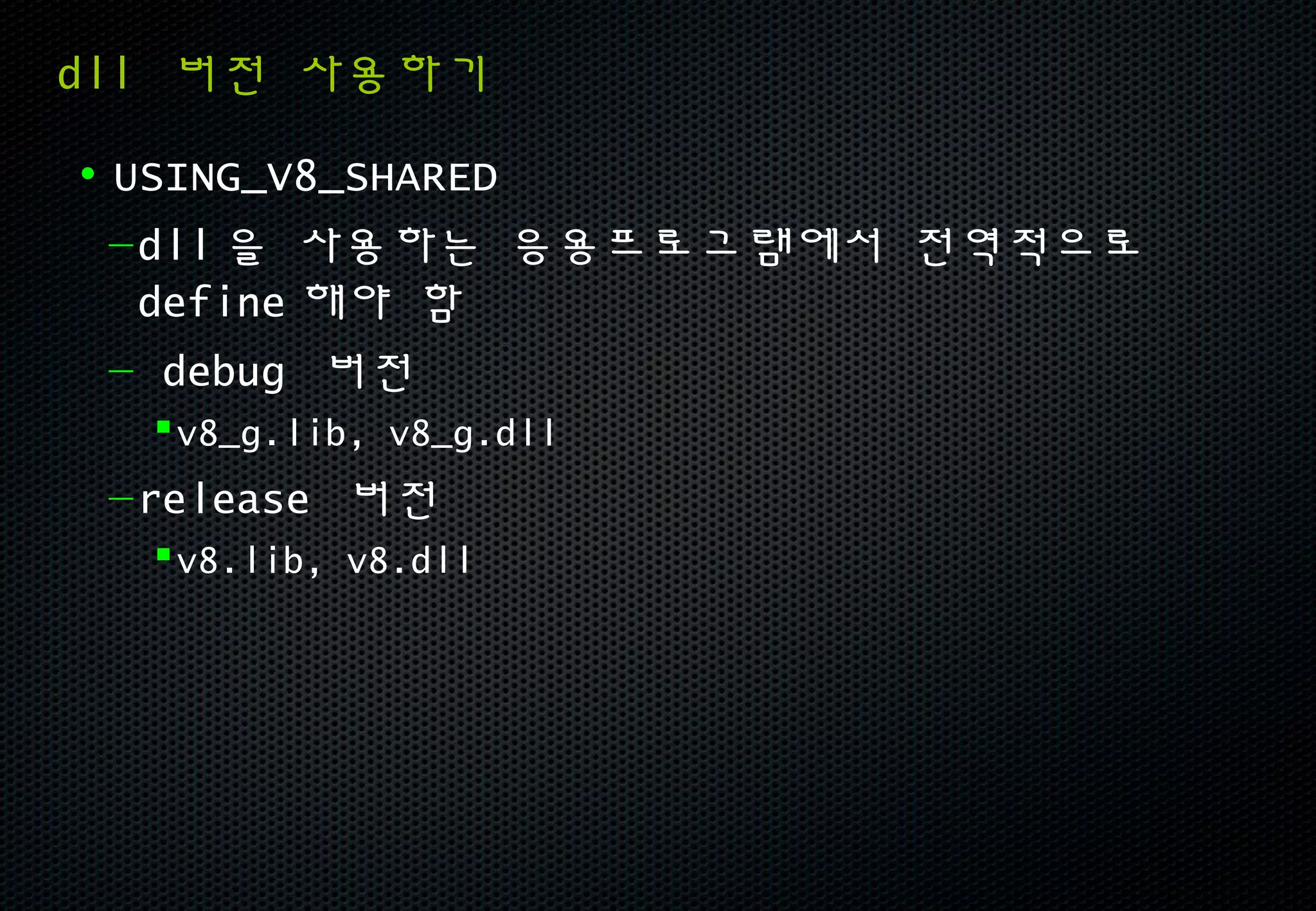 dll 버전 사용하기

• USING_V8_SHARED
  – dll 을 사용하는 응용프로그램에서 전역적으로
    define 해야 함
  – debug 버전
   v8_g.lib, v8_g.dll
 – release 버전
   v8.lib, v8.dll
 