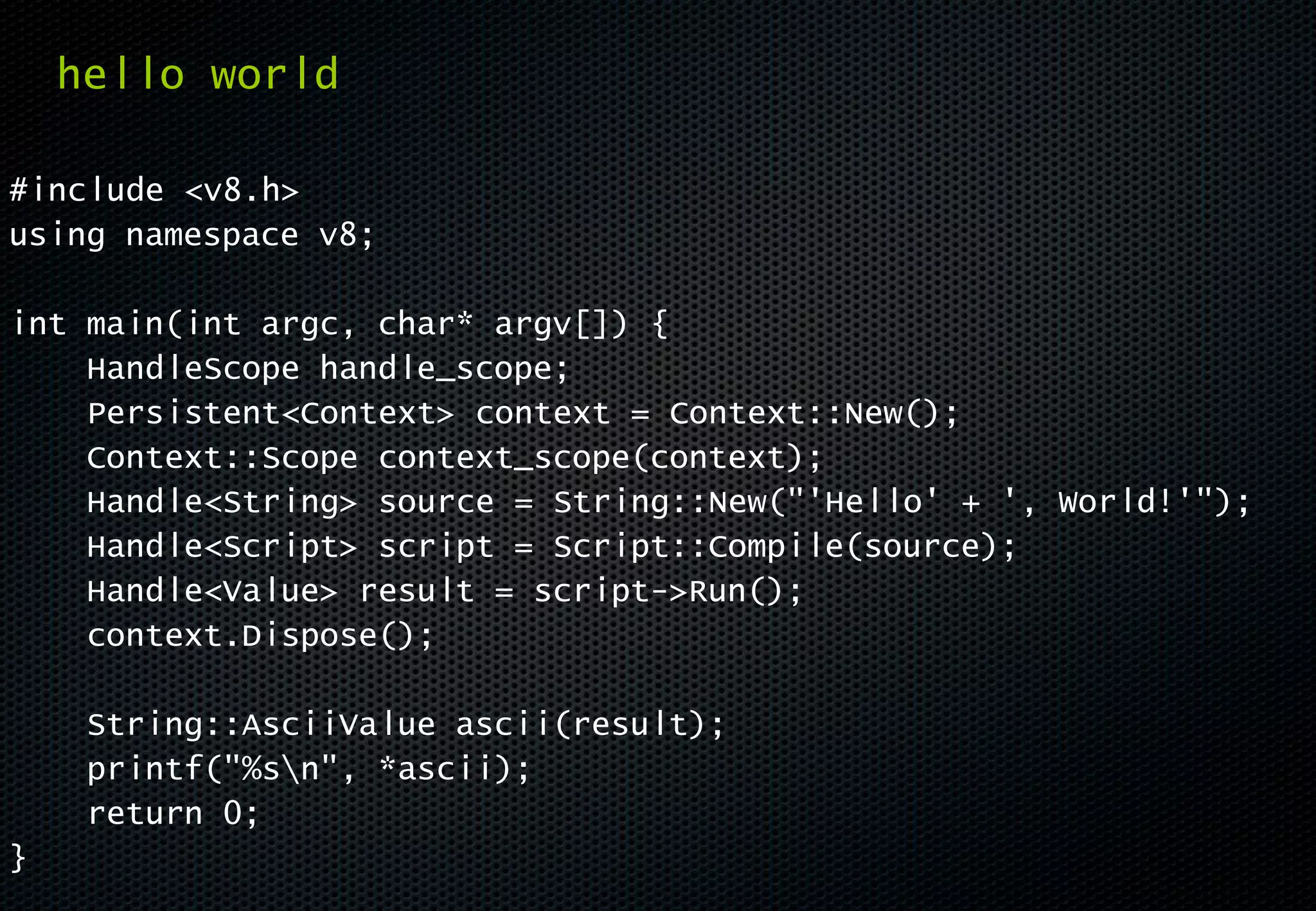 hello world

#include <v8.h>
using namespace v8;

int main(int argc, char* argv[]) {
    HandleScope handle_scope;
    Persistent<Context> context = Context::New();
    Context::Scope context_scope(context);
    Handle<String> source = String::New("'Hello' + ', World!'");
    Handle<Script> script = Script::Compile(source);
    Handle<Value> result = script->Run();
    context.Dispose();

     String::AsciiValue ascii(result);
     printf("%sn", *ascii);
     return 0;
}
 