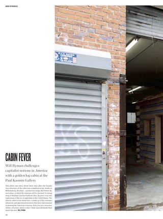 WoRk in pRogRess




Cabin Fever
Will Ryman challenges
capitalist notions in America
with a golden log cabin at the
Paul Kasmin Gallery
This photo was taken about three days after the founda-
tion structure of the cabin was completed at my studio in
Williamsburg, Brooklyn—a production image shot before the
next phase, in which the structure will be chromed. A reimag-
ining of Abraham Lincoln’s boyhood cabin, the piece is my own
exploration of the arc of capitalism in the United States. The
interior, which is not shown here, is made up of the consumer,
industrial, and agricultural products that were instrumental
in growing the American economy. Here you see a structure
within a structure, which is what I think Jason [Schmidt] liked
about this shot. Will Ryman

106
 