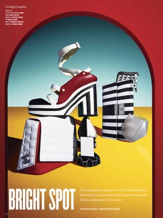 Going Graphic
from left:
clutch and sandal chanel
pump louis vuitton
Bracelet bottega veneta
Bag marc jacobs
Wallet Proenza schouler
Bracelet giorgio armani




       bright spot
                           From geometric patterns to Far East infuences,
                           Spring’s key accessories pack a powerful punch.
                           Make a statement, if you dare

                           PhotograPhy dan forbes fashion christoPher barnard

1 22
 