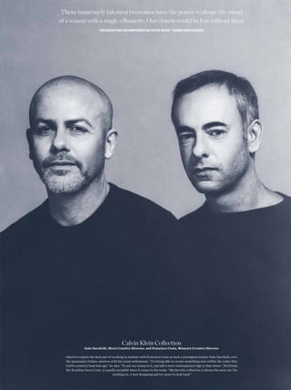 These immensely talented twosomes have the power to shape the mood
of a season with a single silhouette. Our closets would be lost without them
                           PHOTOGRAPHY MAX VON GUMPPENBERG AND PATRICK BIENERT FASHION SABINA SCHREDER




                                           Calvin Klein Collection
               Italo Zucchelli, Men’s Creative Director, and Francisco Costa, Women’s Creative Director

  Asked to explain the best part of working in tandem with Francisco Costa at such a prestigious brand, Italo Zucchelli, ever
  the passionate Italian, answers with his usual enthusiasm. “It’s being able to create something new within the codes that
  Calvin created a long time ago,” he says. “To put our stamp on it, and add a more contemporary edge to that vision.” His friend,
  the Brazilian-born Costa, is equally excitable when it comes to his trade. “My favorite collection is always the next one I’m
                                     working on…I love designing and try never to look back.”
 
