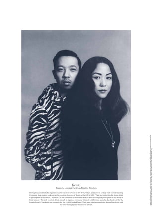 Digital Technician Marcus Hennig (CS Digital) Production CS Production Retouching CS Digital Location Splashlight SOHO
                                                                                                                                                           This spread Makeup and Grooming Angie Parker (Ray Brown Pro) Hair Ashley Javier (Art+Commerce)




                                                          Kenzo
                                    Humberto Leon and Carol Lim, Creative Directors

Having long-established a reputation as the curators of cool in New York, Tokyo, and London, college buds turned Opening
Ceremony shop owners took over as the creative directors of Kenzo in the Fall of 2011. “That frst collection for Kenzo holds
a special place in our hearts,” says Lim. “It was a moment of realization that we were actually full participants in the world of
Paris fashion.” The well-received debut, a mash of Japanese streetwear blended with Parisian panache, has fared well for the
friends from UC Berkeley and certainly for the LVMH-backed brand. Their pied piper personalities dovetail perfectly with
                                           the label-loving hipster they tend to attract.
 