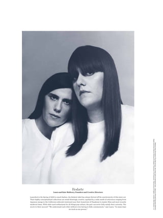 Digital technician Marcus Hennig (CS Digital) Production CS Production Retouching CS Digital Location Milk Studios, L.A.
                                                                                                                                       Makeup Dawn Broussard (The Wall Group) Hair Katie Fate for Kérastase Paris Manicure Michelle Saunders (Manikit)




                                                      Rodarte
                              Laura and Kate Mulleavy, Founders and Creative Directors

Launched in the Spring of 2005 to much fanfare, the Rodarte label has always thrived of the synchronicity of this sister act.
Their highly conceptualized collections are mind-blowingly creative, sparked by a wide swath of references ranging from
Japanese manga to the California redwoods (stationed near their hometown of Pasadena) to slasher flms and most recently
medieval times. With wide-eyed enthusiasm for all things pop culture, the pair can never fully satisfy their curiosity. The
secret to their success? “We understand each other without even having to fully communicate,” says Laura. “In many ways
                                                 we work as one person.”
 