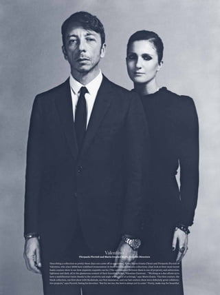 Valentino
                              Pierpaolo Piccioli and Maria Grazia Chiuri, Creative Directors

Describing a collection as pretty these days can come of as pejorative. Enter Maria Grazia Chiuri and Pierpaolo Piccioli of
Valentino, who since 2008 have redefned womenswear in their stunningly delicate collections. (Just look at their most recent
haute couture show to see how exquisite exquisite can be.) The conversation between them is one of propriety and subversion,
lightness and dark, all in the glamorous context of their founding father, Valentino Garavani. “Working as a duo allows us to
have a multifaceted vision thanks to the creativity and angle which each of us brings,” says Maria Grazia. “Our frst couture, the
black collection, our frst show with Rockstuds, our frst menswear, and our last couture show were defnitely great collabora-
tive projects,” says Piccioli, listing his favorites. “But for me too, the best is always yet to come.” Pretty, make way for beautiful. 
 