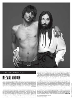 Calvin Klein. I was working with the Ballet and living in Germany, and when they would have
                                                                                                     an idea we would collar on a photo shoot or something. This has now gone on for a long time. I
iconic image-making couple                                                                           have known them for about 20 years, but we have been kicking ass together for easily about 10.
                                                                                                         For me, one of the greatest gifts I’ve been able to receive is that I have had the pleasure of




inez and vinoodh
                                                                                                     working with William Forsythe, Mick Jagger, and Inez and Vinoodh. I really do see it like that. I
                                                                                                     always think of them as artists frst, and I really respond to them, being an artist myself. I’m just
                                                                                                     amazed by their work and their curiosity, and all of the questions they pose as photographers.
                                                                                                         I always get excited working with Inez and Vinoodh because it’s like a very bizarre pas de trois.
                                                                                                     I’m trying to communicate between both of them and the model and myself. I almost feel like
When it comes to describing the synergistic magic of Inez and Vinoodh’s process behind the           a live translator! I have to fgure out what Vinoodh is looking at, what Inez is seeing, and what
camera, the photographers prefer to turn to their close friend and collaborator, famed dancer        they’re both thinking. And we never really talk about our collaboration much before we’re there.
                                                                                                                                                                                                             Makeup Tom Pecheux (Home Agency) Hair Christiaan




Stephen Galloway. The former principal dancer for the Ballet Frankfurt—and movement director         It’s all incredibly organic. I can’t liken working with them to anything else, except a masterful pas
for none other than Mick Jagger and the Rolling Stones for 15 years—is one of the few individuals    de trois. It’s about the rhythm, this furious kind of breath and excitement, and it’s never boring.
who often gets to insert himself into the duo’s creative process. Here, in his own words, he tells   It’s a crazy dance macabre situation, also because they’re both so smart about everything. Every
of the rhythm and rewards of working with two of fashion’s most original artists. patrik sandberg    photograph we take is often more than what it seems to be, because they make such incredible
                                                                                                     references to everything from dance to fne art to commercial art, and even to flm.
Inez and Vinoodh would often come and see my performances in Frankfurt, with the William                 One example is when we did their last Gucci campaign. It was 16 images of 16 diferent models,
Forsythe Company, because we used to have a residence in Amsterdam and one in Paris—we               and each model was wearing the same thing in each image. We would reposition them in the
were basically traveling all over and our path would cross theirs. I didn’t know them, but they      same outft, and it ran over a period of six months. When they told me, I thought, How are we
came to see the company. I went to an exhibition of theirs in Holland. This was at the very begin-   ever going to pull this of? Won’t people be tired of looking at all these girls in the same outft in
ning of their careers—they hadn’t even shot that infamous Yohji campaign yet. We would see           every ad? But when they completed it, it was genius. That is the greatest feeling. stephen gaLLOWaY
each other as often as we could, and we always talked about doing something together because
I knew they love movement and theater. But for diferent reasons the opportunity would never          inez & vinOOdh in neW YOrk citY, june 2009
come about. Then one day Inez called me when they were doing their frst campaign with                phOtOgraphY inez & vinOOdh
 