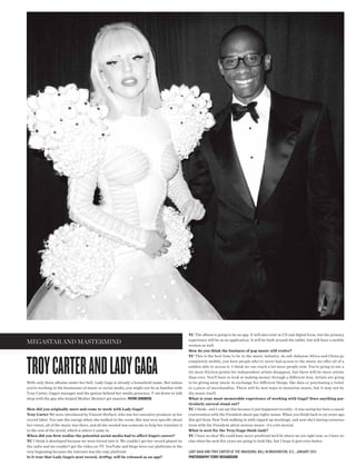 TC The album is going to be an app. It will also exist in CD and digital form, but the primary
                                                                                                  experience will be as an application. It will be built around the tablet, but will have a mobile
megastar and mastermind                                                                           version as well.
                                                                                                  How do you think the business of pop music will evolve?




TROY caRTeR and ladY GaGa
                                                                                                  TC This is the best time to be in the music industry. As sub-Saharan Africa and China go
                                                                                                  completely mobile, you have people who’ve never had access to the music we offer all of a
                                                                                                  sudden able to access it. I think we can reach a lot more people now. You’re going to see a
                                                                                                  lot more friction points for independent artists disappear, but there will be more artists
                                                                                                  than ever. You’ll have to look at making money through a different lens. Artists are going
With only three albums under her belt, Lady Gaga is already a household name. But unless          to be giving away music in exchange for different things, like data or purchasing a ticket
you’re working in the businesses of music or social media, you might not be as familiar with      or a piece of merchandise. There will be new ways to monetize music, but it may not be
Troy Carter, Gaga’s manager and the genius behind her media presence. V sat down to talk          the music itself.
shop with the guy who helped Mother Monster get massive. patrik sandberg                          What is your most memorable experience of working with Gaga? Does anything par-
                                                                                                  ticularly surreal stand out?
How did you originally meet and come to work with Lady Gaga?                                      TC I think—and I can say this because it just happened recently—it was seeing her have a casual
Troy Carter We were introduced by Vincent Herbert, who was her executive producer at her          conversation with the President about gay rights issues. When you think back to six years ago,
record label. You saw the energy when she walked in the room. She was very specifc about          this girl from New York walking in with ripped-up stockings, and now she’s having conversa-
her vision, all of the music was there, and all she needed was someone to help her translate it   tions with the President about serious issues—it’s a bit surreal.
to the rest of the world, which is where I came in.                                               What is next for the Troy/Gaga think tank?
When did you frst realize the potential social media had to affect Gaga’s career?                 TC I have no idea! We could have never predicted we’d be where we are right now, so I have no
TC I think it developed because we were forced into it. We couldn’t get her record played on      clue what the next fve years are going to look like, but I hope it gets even better.
the radio and we couldn’t get the video on TV. YouTube and blogs were our platforms in the
very beginning because the Internet was the only platform!                                        lady gaga and troy carter at the inaugural ball in washington, d.c., january 2013
Is it true that Lady Gaga’s next record, ArtPop, will be released as an app?                      photography terry richardson
 