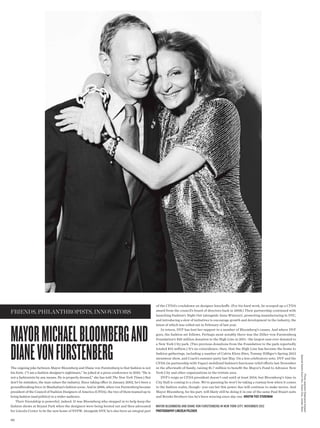 of the CFDA’s crackdown on designer knockofs. (For his hard work, he scooped up a CFDA
                                                                                                    award from the council’s board of directors back in 2008.) Their partnership continued with
friends, philanthropists, innovators
                                                                                                    launching Fashion’s Night Out (alongside Anna Wintour), promoting manufacturing in NYC,
                                                                                                    and introducing a slew of initiatives to encourage growth and development in the industry, the




Mayor Michael BlooMBerg and
                                                                                                    latest of which was rolled out in February of last year.
                                                                                                        In return, DVF has lent her support to a number of Bloomberg’s causes. And where DVF
                                                                                                    goes, the fashion set follows. Perhaps most notably there was the Diller-von Furstenberg




diane von FurstenBerg
                                                                                                    Foundation’s $20 million donation to the High Line in 2011—the largest sum ever donated to
                                                                                                    a New York City park. (Two previous donations from the Foundation to the park reportedly
                                                                                                    totaled $15 million.) It’s no coincidence, then, that the High Line has become the home to
                                                                                                    fashion gatherings, including a number of Calvin Klein fêtes, Tommy Hilfger’s Spring 2012
                                                                                                                                                                                                        Special thanks Souri Kim, Grace Cha, Jordan Stein




                                                                                                    menswear show, and Coach’s summer party last May. On a less celebratory note, DVF and the
                                                                                                    CFDA (in partnership with Vogue) mobilized fashion’s hurricane relief eforts last November
The ongoing joke between Mayor Bloomberg and Diane von Furstenberg is that fashion is not           in the aftermath of Sandy, raising $1.7 million to beneft the Mayor’s Fund to Advance New
his forte. (“I am a fashion designer’s nightmare,” he joked at a press conference in 2010. “He is   York City and other organizations in the tristate area.
                                                                                                                                                                                                                        Photo assistant Stephanie Kessell




not a fashionista by any means. He is properly dressed,” she has told The New York Times.) But          DVF’s reign as CFDA president doesn’t end until at least 2014, but Bloomberg’s time in
don’t be mistaken, the man values the industry. Since taking ofce in January 2002, he’s been a      City Hall is coming to a close. We’re guessing he won’t be taking a runway bow when it comes
groundbreaking force in Manhattan’s fashion scene. And in 2006, when von Furstenberg became         to the fashion realm, though—you can bet this power duo will continue to make moves. And
president of the Council of Fashion Designers of America (CFDA), the two of them teamed up to       Mayor Bloomberg, for his part, will likely still be doing it in one of the same Paul Stuart suits
bring fashion (and politics) to a wider audience.                                                   and Brooks Brothers ties he’s been wearing since day one. Kristin tice studeman
   Their friendship is powerful, indeed. It was Bloomberg who stepped in to help keep the
fashion shows at Bryant Park when the designers were being booted out and then advocated            Mayor BlooMBerg and diane von furstenBerg in new york city, noveMBer 2012
for Lincoln Center to be the new home of NYFW. Alongside DVF, he’s also been an integral part       PhotograPhy LincoLn PiLcher

1 62
 