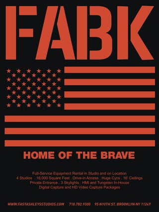 FABK
       HOME OF THE BRAVE
             Full-Service Equipment Rental in Studio and on Location
    4 Studios . 16,000 Square Feet . Drive-in Access . Huge Cycs . 16’ Ceilings
            Private Entrance . 3 Skylights . HMI and Tungsten In-House
                 Digital Capture and HD Video Capture Packages



WWW.FASTASHLEYSSTUDIOS.COM         718.782.9300   95 N10TH ST. BROOKLYN NY 11249
 