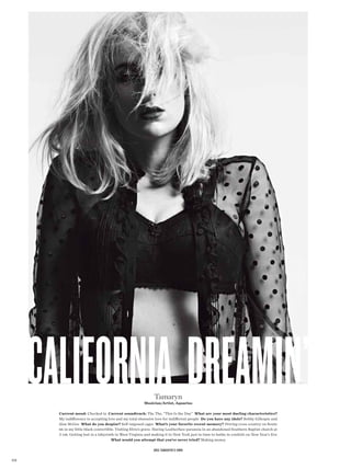 california dreamin’                                       Tamaryn
                                                          Musician/Artist, Aquarius

        Current mood: Checked in Current soundtrack: The The, “This Is the Day” What are your most dueling characteristics?
        My indiference to accepting love and my total obsessive love for indiferent people Do you have any idols? Bobby Gillespie and
        Alan McGee What do you despise? Self-imposed cages What’s your favorite recent memory? Driving cross country on Route
        66 in my little black convertible. Visiting Elvis’s grave. Having Leatherface paranoia in an abandoned Southern Baptist church at
        3 am. Getting lost in a labyrinth in West Virginia and making it to New York just in time to bathe in confetti on New Year’s Eve
                                        What would you attempt that you’ve never tried? Making money

                                                                Bra Tamaryn’s own

228
 