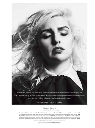 As much a harbor for artists as a hallowed destination for would-be megastars,
Los Angeles today is all about fusion. No wonder the new generation of underground
               hybrids are calling it home—and causing quite a stir

                                               photogrAphy hedi sLimANe


                                                               Geneva Jacuzzi
                                                       Entertainer/Enigma, Leo (Cancer cusp)

     Current mood: Forlorn Current soundtrack: Ariel Pink Rosenberg, my on-and-of boyfriend What are your most dueling characteristics?
     I’m a horrible lover and I cheat. I make music but I’m late for parties. I don’t believe in duality and I am a pathological liar. Sweet and sour How
     do you defne style? A bare ass, stripped of personality. Feminine products What do you despise? Rehab Describe what you’re working on
     currently. New plays and new music. “Mark of the Bongo Human Street Trash,” “Into the Demi-Diagonal Incinerating Cunt of the Encephalitic
     Troll Child,” “Bethelehem-Diaphram Dream Clown,” hence substituted for “The Platypus of Homosexual Romance,” “One Night Stains” Do you
                                          have any premonitions for the future? More mouse and cat cartoons

                                                    Clothing (throughout) Saint Laurent by Hedi SLimane
 