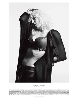 Actually Huizenga
                                                                             Pop Star/Director, Virgo

Current mood: Drunk Current soundtrack: Anthony Bourdain’s The Layover What are your most dueling characteristics? I’m directing people to take advantage of me.
I’m in charge of everything and yet my image is about being a submissive pop angel. What do you despise? I’d like to be funny here, but truthfully, sexual discrimination. What
is your favorite thing about L.A.? Rosedale Cemetery, founded in 1884. It’s one of my favorite cemeteries because it has pyramid-shaped crypts. I also love Jumbo’s Clown Room
and Cheetahs, which are strip clubs. One day I want to have enough money to shower the strippers with at least 50 bucks at a time, with the fanning dollar method. What makes
you proud? Selfshly I will say the album that I self-released, Actually by Actually, and all my videos. My art is my life and it will always fll me with the greatest pain and pleasure.
Describe what you’re working on currently. VIKING ANGEL, my next album and short flm. The project will push the purity within me in order to get closer to the darkness of evil.

                                                                           bra and Jewelry actually’s own
 