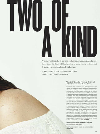 Whether siblings, best friends, collaborators, or couples, these
faces from the felds of flm, fashion, art, and music defne what
it means to be a match made in heaven

photogRaphy philippe Vogelenzang
FaShion BRandon MaxWell



                            Vladimir & Julia Restoin Roitfeld
                            Art World Dealer/Curator and Fashion All-Star

                            Considering their sensational genes, it is not surprising that
                            Vladimir and Julia Restoin Roitfeld have already established them-
                            selves as leaders in their own unique ways. “Growing up in a creative
                            atmosphere, we tried to fnd our place in that world,” said Vladimir,
                            30, who has deftly navigated his career as an art dealer and curator
                            by spearheading the trend of pop-up galleries in industrial spaces
                            in New York, Paris, Milan, and London. It is that type of innova-
                            tive thinking that has become the siblings’ collective calling card.
                            According to Julia, they were taught never to follow trends and
                            to always think for themselves. Embodying the French je ne sais
                            quoi spirit with ease, the elder sister—after being trained by the
                            design frm Baron and Baron, the photographer Craig McDean, and
                            Visionaire—now serves as an art director for fashion houses such
                            as Max Mara, Miu Miu, and Altuzarra. “I truly believe that if you
                            carry yourself with confdence, and feel good about yourself, you
                            can look good in anything,” she says. And she would know. Sporting
                            immaculate style, both Vlad and Julia can often be seen with a trail
                            of photographers following in their wake. The French-born, New
                            York-based duo is constantly evolving; Vladimir has new exhibitions
                            planned in New York and Italy, and Julia is publishing a style guide
                            for mothers called Romy and the Bunnies, named after her young
                            daughter. Expect to see plenty more of them in the time to come.
                            To them, achievement is a way of life. KATE BRANCH

                            Vladimir wears suit and shirt Tom FoRd necklace his own
                            Julia wears sweater NiColE millER

                            makeup & grooming kristin gallegos for laura mercier (clm)
                            hair nikki nelms

                                                                                             23 5
 