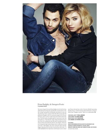Penn Badgley & Imogen Poots
Crooning Costars

The actors Imogen Poots and Penn Badgley met for the frst time          says Poots, who also has a role in Terrence Malick’s upcoming
while flming Greetings from Tim Buckley, loosely based on the           Knight of Cups. “I think of projects like boyfriends, in a bizarre
life of singer and guitarist Jef Buckley and slated to come out         kind of way.” Badgley concurs: “Well, it is a relationship.” KB
later this year. Poots, a veteran of the indie-flm circuit, plays the
girlfriend of Badgley’s Jef. It’s a welcome change for the 26-year-     penn wears Jacket 7 For All MAnKind
old Penn, whose contract with Gossip Girl ended earlier this            Jeans G-StAr chain dAvid YurMAn
year. The flm marks a breakthrough not only career-wise, but            imogen wears Jacket CAlvin Klein
personally too: “We both felt a huge change during the movie,”          Jeans HudSon Bra viCtoriA’S SeCret
says Poots, 23, recalling the time they spent running around the
streets of New York with their director, Dan Algrant. “We were          this spreaD:
sort of going through similar things, and we really grew to trust       makeup anD grooming kristin gallegos for laura mercier (clm)
each other,” adds Badgley. The music-loving duo agrees that the         hair wesley o’meara for Bangstyle (the wall group)
biggest takeaway from the flm so far has been each other. “It           manicure (thomas anD chung) casey herman for chanel (kate ryan inc)
really highlighted the importance and beauty in your costar,”           hair assistant remy lane moore
 