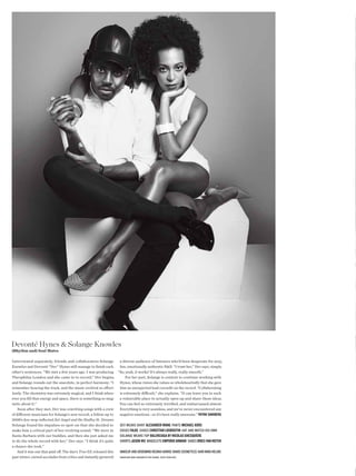 Devonté Hynes & Solange Knowles
(Rhythm and) Soul Mates

Interviewed separately, friends and collaborators Solange         a diverse audience of listeners who’d been desperate for sexy,
Knowles and Devonté “Dev” Hynes still manage to fnish each        fun, emotionally authentic R&B. “I trust her,” Dev says, simply.
other’s sentences. “We met a few years ago. I was producing “So, yeah, it works! It’s always really, really smooth.”
Theophilus London and she came in to record,” Dev begins,             For her part, Solange is content to continue working with
and Solange rounds out the anecdote, in perfect harmony: “I       Hynes, whose vision she values so wholeheartedly that she gave
remember hearing the track, and the music evolved so efort- him an unexpected lead cocredit on the record. “Collaborating
lessly. The chemistry was extremely magical, and I think when- is extremely difcult,” she explains. “It can leave you in such
ever you fll that energy and space, there is something so mag- a vulnerable place to actually open up and share these ideas.
netic about it.”                                                  You can feel so extremely terrifed, and embarrassed almost.
    Soon after they met, Dev was cowriting songs with a crew      Everything is very seamless, and we’ve never encountered any
of diferent musicians for Solange’s new record, a follow-up to    negative emotions—so it’s been really awesome.” PATRIK SANDBERG
2008’s doo-wop-infected Sol-Angel and the Hadley St. Dreams.
Solange found his impulses so spot-on that she decided to         Dev wears shirt AlExANDER WANG Pants MIchAEl KoRS
make him a critical part of her evolving sound. “We were in       socks FAlKE shoes chRISTIAN louBouTIN hat anD watch his own
Santa Barbara with our buddies, and then she just asked me        solange wears toP BAlENcIAGA By NIcolAS GhESquIÈRE
to do the whole record with her,” Dev says. “I think it’s quite   shorts JASoN Wu Bracelets EMPoRIo ARMANI shoes DRIES VAN NoTEN
a chance she took.”
   And it was one that paid of. The duo’s True EP, released this  MakeuP anD grooMing regina harris (nars cosMetics) hair nikki nelMs
past winter, earned accolades from critics and instantly garnered MANICURE MAkI SAkAMoto foR ChANEl (kAtE RyAN INC)
 