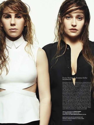Zosia Mamet & Jemima Kirke
 Girls Will Be Girls

 Sitting down with the 20-something actresses Jemima Kirke and
 Zosia Mamet, who play cousins Jessa and Shoshanna on the award-
 winning HBO show Girls, feels a bit like stepping onto a live audi-
 ence taping of creator Lena Dunham’s set. The funny banter, the
 comedic timing, the strikingly open conversation—it’s not just act-
 ing! “We improv so much on the show, there are endless hours of
 us just being ridiculous,” says Mamet, recalling their frst working
 scene together, in which Jessa is unpacking her bohemian life in
 Shoshanna’s sterile Sex and the City–inspired apartment. “We had
 so much fun,” echoes Kirke, who just gave birth to her second child.
“I just want more scenes with Zosia—even if it means she’s dressed
 up in a monkey suit.” (Thinking that’s not a half-bad idea, Kirke
 texts Dunham immediately.) Ofscreen they are closer than their
 characters—getting dinner, shooting the shit, giving each other tat-
 toos…“Zosia likes the stick-and-poke, and I like to give them,” says
 Kirke. They also scour real estate listings, on the of chance that
 life imitates art and they end up cohabitating. “I’ll move in with my
 husband and two children and Zosia,” says Kirke. “And the dog that
 I desperately want…on the Lower East Side,” adds Mamet. “That’s
 a spin-of if I’ve ever heard one.” Dunham, take note. KB

from left: Zosia wears top Opening CeremOny
skirt ArmAni exChAnge earrings her own
Jemima wears shirt rAlph lAuren COlleCtiOn Bra her own

 makeup kristin gallegos for laura mercier (clm)
 hair wesley o’meara for Bangstyle (the wall group)
 hair assistant remy lane moore
 